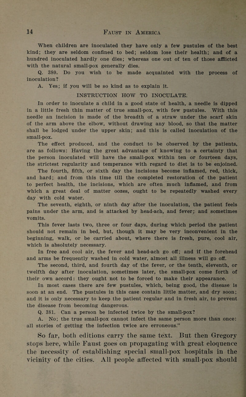 When children are inoculated they have only a few pustules of the best kind; they are seldom confined to bed; seldom lose their health; and of a hundred inoculated hardly one dies; whereas one out of ten of those afflicted with the natural small-pox generally dies. Q. 380. Do you wish to be made acquainted with the process of inoculation? A. Yes; if you will be so kind as to explain it. INSTRUCTION HOW TO INOCULATE. In order to inoculate a child in a good state of health, a needle is dipped in a little fresh thin matter of true small-pox, with few pustules. With this needle an incision is made of the breadth of a straw under the scarf skin of the arm above the elbow, without drawing any blood, so that the matter shall be lodged under the upper skin; and this is called inoculation of the small-pox. The effect produced, and the conduct to be observed by the patients, are as follows: Having the great advantage of knowing to a certainty that the person inoculated will have the small-pox within ten or fourteen days, the strictest regularity and temperance with regard to diet is to be enjoined. The fourth, fifth, or sixth day the incisions become inflamed, red, thick, and hard; and from this time till the completed restoration of the patient to perfect health, the incisions, which are often much inflamed, and from which a great deal of matter oozes, ought to be repeatedly washed every day with cold water. The seventh, eighth, or ninth day after the inoculation, the patient feels pains under the arm, and is attacked by head-ach, and fever; and sometimes vomits. This fever lasts two, three or four days, during which period the patient should not remain in bed, but, though it may be very inconvenient in the beginning, walk, or be carried about, where there is fresh, pure, cool air, which is absolutely necessary. In free and cool air, the fever and head-ach go off; and if the forehead and arms be frequently washed in cold water, almost all illness will go off. The second, third, and fourth day of the fever, or the tenth, eleventh, or twelfth day after inoculation, sometimes later, the small-pox come forth of their own accord: they ought not to be forced to make their appearance. In most cases there are few pustules, which, being good, the disease is soon at an end. The pustules in this case contain little matter, and dry soon; and it is only necessary to keep the patient regular and in fresh air, to prevent the disease from becoming dangerous. Q. 381. Can a person be infected twice by the small-pox? A. No; the true small-pox cannot infect the same person more than once: all stories of getting the infection twice are erroneous.” So far, both editions carry the same text. But then Gregory stops here, while Faust goes on propagating with great eloquence the necessity of establishing special small-pox hospitals in the vicinity of the cities. All people affected with small-pox should