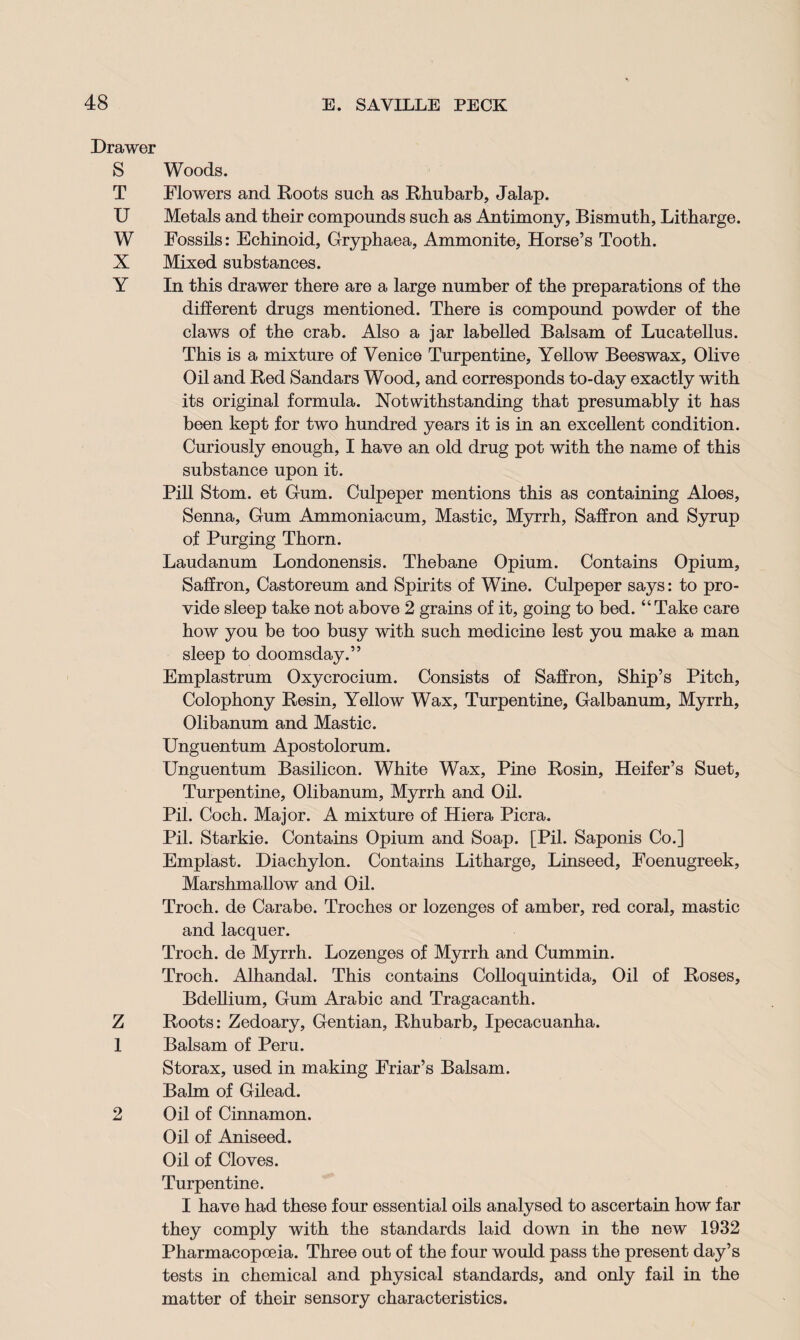 Drawer S Woods. T Flowers and Roots such as Rhubarb, Jalap. U Metals and their compounds such as Antimony, Bismuth, Litharge. W Fossils: Echinoid, Gryphaea, Ammonite, Horse’s Tooth. X Mixed substances. Y In this drawer there are a large number of the preparations of the different drugs mentioned. There is compound powder of the claws of the crab. Also a jar labelled Balsam of Lucatellus. This is a mixture of Venice Turpentine, Yellow Beeswax, Olive Oil and Red Sandars Wood, and corresponds to-day exactly with its original formula. Notwithstanding that presumably it has been kept for two hundred years it is in an excellent condition. Curiously enough, I have an old drug pot with the name of this substance upon it. Pill Stom. et Gum. Culpeper mentions this as containing Aloes, Senna, Gum Ammoniacum, Mastic, Myrrh, Saffron and Syrup of Purging Thorn. Laudanum Londonensis. Thebane Opium. Contains Opium, Saffron, Castoreum and Spirits of Wine. Culpeper says: to pro¬ vide sleep take not above 2 grains of it, going to bed. “Take care how you be too busy with such medicine lest you make a man sleep to doomsday.” Emplastrum Oxycrocium. Consists of Saffron, Ship’s Pitch, Colophony Resin, Yellow Wax, Turpentine, Galbanum, Myrrh, Olibanum and Mastic. Unguentum Apostolorum. Unguentum Basilicon. White Wax, Pine Rosin, Heifer’s Suet, Turpentine, Olibanum, Myrrh and Oil. Pil. Coch. Major. A mixture of Hiera Picra. Pil. Starkie. Contains Opium and Soap. [Pil. Saponis Co.] Emplast. Diachylon. Contains Litharge, Linseed, Foenugreek, Marshmallow and Oil. Troch. de Carabe. Troches or lozenges of amber, red coral, mastic and lacquer. Troch. de Myrrh. Lozenges of Myrrh and Cummin. Troch. Alhandal. This contains Colloquintida, Oil of Roses, Bdellium, Gum Arabic and Tragacanth. Z Roots: Zedoary, Gentian, Rhubarb, Ipecacuanha. 1 Balsam of Peru. Storax, used in making Friar’s Balsam. Balm of Gilead. 2 Oil of Cinnamon. Oil of Aniseed. Oil of Cloves. Turpentine. I have had these four essential oils analysed to ascertain how far they comply with the standards laid down in the new 1932 Pharmacopoeia. Three out of the four would pass the present day’s tests in chemical and physical standards, and only fail in the matter of their sensory characteristics.