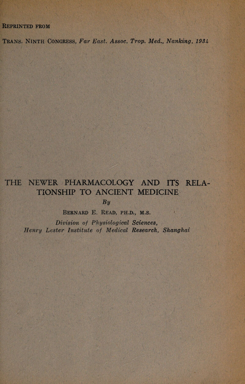 Reprinted from Trans. Ninth Congress, Far East. Assoc. Trop. Med,, Na,nking, 193^ ■ / ’ THE NEWER PHARMACOLOGY AND ITS RELA¬ TIONSHIP TO ANCIENT MEDICINE By Bernard E. Read, ph,d., m.s. Division of Physiological Sciences, Henry Lester Institute of Medical Research, Shanghai