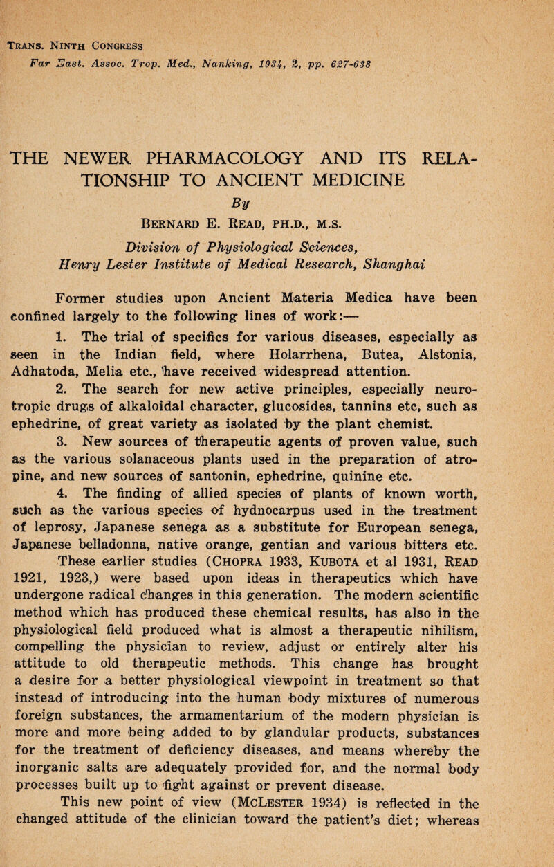 Trans. Ninth Congress Far lEast. Assoc. Trop. Med., Nanking, 193Ji,, 2, pp. 627-638 THE NEWER PHARMACOLOGY AND ITS RELA¬ TIONSHIP TO ANCIENT MEDICINE By Bernard E. Read, ph.d., m.s. Division of Physiological Sciences, Henry Lester Institute of Medical Research, Shanghai Former studies upon Ancient Miateria Medica have been confined largely to the following lines of work:— 1. The trial of specifics for various diseases, especially as seen in the Indian field, where Holarrhena, Butea, Alstonia, Adhatoda, Melia etc., %ave received widespread attention. 2. The search for new active principles, especially neuro- tropic drugs of alkaloidal character, glucosides, tannins etc, such as ephedrine, of great variety as isolated by the plant chemist. 3. New sources of therapeutic agents of proven value, such as the various solanaceous plants used in the preparation of atro¬ pine, and new sources of santonin, ephedrine, quinine etc. 4. The finding of allied species of plants of known worth, such as the various species of hydnocarpus used in the treatment of leprosy, Japanese senega as a substitute for European senega, Japanese belladonna, native orange, gentian and various bitters etc. These earlier studies (Chopra 1933, Kubota et al 1931, Read 1921, 1923,) were based upon ideas in therapeutics which have undergone radical dhanges in this generation. The modem scientific method which has produced these chemical results, has also in the physiological field produced what is almost a therapeutic nihilism, compelling the physician to review, adjust or entirely alter his attitude to old therapeutic methods. This change has brought a desire for a better physiological viewpoint in treatment so that instead of introducing into the human body mixtures of numerous foreign substances, the armamentarium of the modern physician is more and more being added to by glandular products, substances for the treatment of deficiency diseases, and means whereby the inorganic salts are adequately provided for, and the normal body processes built up to fight against or prevent disease. This new point of view (McLester 1934) is reflected in the changed attitude of the clinician toward the patient’s diet; whereas