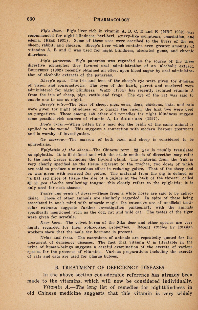 Pig’s liver.—Pig’s liver rich in vitamin A, B, C, D and E (MRC 1932) was recommended for night blindness, beri-beri, scurvy-like symptoms, emaciation, and edema. (Read 1931). Some of these uses were ascribed to the livers of the ox, sheep, rabbit, and chicken. Sheep’s liver which contains even greater amounts of vitamins A, B and C was used for night blindness, ulcerated gums, and chronic diarrhoea. Pig’s pancreas.—Pig’s pancreas was regarded as the source of the three digestive principles; they favored oral administration of an alcoholic extract. Boldyreff (1932) recently obtained an effect upon blood sugar by oral administra¬ tion of alcoholic extracts of the pancreas. Sheep’s eyes.—The iris and lens of the sheep’s eye were given for dimness of vision and conjunctivitis. The eyes of the hawk, parrot and mackerel were administered for night blindness. Wald (1934) has recently isolated vitamin A from the iris of sheep, pigs, cattle and frogs. The eye of the rat was said to enable one to see at night. Sheep’s bile.—The biles of sheep, pigs, cows, dogs, chickens, bats, and rats were given for night blindness or to clarify the vision; the first two were used as purgatives. These among 148 other old remedies for night blindness suggest some possible rich sources of vitamin A, Li Shih-chen (1597). Dog’s brain.—When bitten by a mad dog the brain of the same animal is applied to the wound. This suggests a connection with modern Pasteur treatment and is worthy of investigation. Ox marrow-—The marrow of both oxen and sheep is considered to be aphrodisiac. Epiglottis of the sheep.—The Chinese term ^ yen is usually translated as epiglottis. It is ill-defined and with the crude methods of dissection may refer to the neck tissues including the thyroid gland. The material from the Yak is very clearly specified as the tissue adjacent to the trachea, two doses of which are said to produce a miraculous effect in reducing goitre. That of the sheep and ox was given with seaweed for goitre. The material from the pig is defined as a flat red piece of tissue the size of a jujube at the back of the throat”, called *© ^ she-ihe swallowing tongue: this clearly refers to the epiglottis; it is only used for neck abscess. Testes and penis of horse.—Those from a white horse are said to be aphro¬ disiac. Those of other animals are similarly regarded. In spite of these being associated in one’s mind with mimetic magic, the extensive use of unofficial testi¬ cular extracts suggests further investigation particularly with the animals specifically mentioned, such as the dog, rat and wild cat. The testes of the tiger were given for scrofula. Deer horn.—The velvet horns of the Sika deer and other species are very highly regarded for their aphrodisiac properties. Recent studies by Russian workers show that the male sex hormone is present. Urine and feces.—The excretions of animals are repeatedly quoted for the treatment of deficiency diseases. The fact that vitamin C is titratable in the urine of human-beings suggests a careful examination of the excreta of various species for the presence of vitamins. Various preparations including the excreta of rats and cats are used for plague buboes. B. TREATMENT OF DEFICIENCY DISEASES In the above section considerable reference has already been made to the vitamins, which will now be considered individually. Vitamin A.—The long list of remedies for nightblindness in old Chinese medicine suggests that this vitamin is very widely