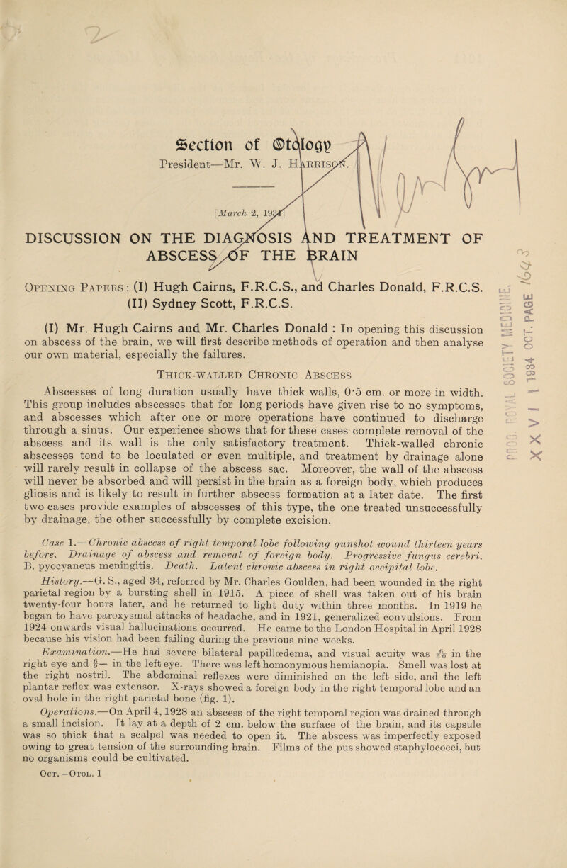 Section of ©toiog? President—Mr. W. J. Harris DISCUSSION ON THE DIAGNOSIS AND TREATMENT OF ABSCESS/dF THE BRAIN \J Opening Papers: (I) Hugh Cairns, F.R.C.S., and Charles Donald, F.R.C.S. (II) Sydney Scott, F.R.C.S. O Ui CD (I) Mr. Hugh Cairns and Mr. Charles Donald : In opening this discussion on. abscess of the brain, we will first describe methods of operation and then analyse our own material, especially the failures. Thick-walled Chronic Abscess Abscesses of long duration usually have thick walls, 05 cm. or more in width. This group includes abscesses that for long periods have given rise to no symptoms, and abscesses which after one or more operations have continued to discharge through a sinus. Our experience shows that for these cases complete removal of the abscess and its wall is the only satisfactory treatment. Thick-walled chronic abscesses tend to be loculated or even multiple, and treatment by drainage alone will rarely result in collapse of the abscess sac. Moreover, the wall of the abscess will never be absorbed and will persist in the brain as a foreign body, which produces gliosis and is likely to result in further abscess formation at a later date. The first two cases provide examples of abscesses of this type, the one treated unsuccessfully by drainage, the other successfully by complete excision. 14 1 >- s CA2 cZD CO &_ »_ i o o CD Case 1.— Chronic abscess of right temporal lobe folloiving gunshot wound thirteen years before. Drainage of abscess and removal of foreign body. Progressive fungus cerebri. B. pyocyaneus meningitis. Death. Latent chronic abscess in right occipital lobe. History.—Gf. S., aged 34, referred by Mr. Charles Goulden, had been wounded in the right parietal region by a bursting shell in 1915. A piece of shell was taken out of his brain twenty-four hours later, and he returned to light duty within three months. In 1919 he began to have paroxysmal attacks of headache, and in 1921, generalized convulsions. From 1924 onwards visual hallucinations occurred. He came to the London Hospital in April 1928 because his vision had been failing during the previous nine weeks. Examination. He had severe bilateral papillcedema, and visual acuity was fo in the right eye and §— in the left eye. There was left homonymous hemianopia. Smell was lost at the right nostril. The abdominal reflexes were diminished on the left side, and the left plantar reflex was extensor. X-rays showed a foreign body in the right temporal lobe and an oval hole in the right parietal bone (fig. 1). Operations.—On April 4,1928 an abscess of the right temporal region was drained through a small incision. It lay at a depth of 2 cm. below the surface of the brain, and its capsule was so thick that a scalpel was needed to open it. The abscess was imperfectly exposed owing to great tension of the surrounding brain. Films of the pus showed staphylococci, but no organisms could be cultivated.