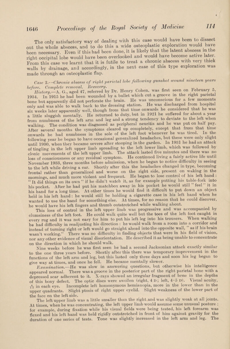 114 The only satisfactory way of dealing with this case would have been to ciissect out the whole abscess, and to do this a wide osteoplastic exploration would have been necessary. Even if this had been done, it is likely that the latent abscess in the right occipital lobe would have been overlooked and would have become active later. From this case we learnt that it is futile to treat a chronic abscess with very thick walls by drainage, and accordingly, in the next case of this type exploration was made through an osteoplastic flap. Case 2.—Chronic abscess of right parietal lobe following gunshot wound nineteen years before. Complete removal. Recovery. History—A G., aged 47, referred by Dr. Henry Cohen, was first seen on February 5, 1934 In'1915 he had been wounded by a bullet which cut a groove m the right parietal bone but apparently did not perforate the brain. He was unconscious for a few moments only and was able to walk back to the dressing station. He was discharged from hospital six weeks later apparently well, though from that time onwards he considered that he was a little sluggish mentally. He returned to duty, but in 1921 he suffered for about a year from numbness of the left arm and leg and a strong tendency to deviate to the left when walking. The condition was diagnosed as peripheral neuritis and he was put on half pay. After several months the symptoms cleared up completely, except that from that time onwards he had numbness in the sole oi the left foot whenever he was tired. In the following year he began to have occasional generalized headaches, but these were only s lg t until 1930, when they became severe after stooping in the garden. In 1931 he had an attack of tingling in the left upper limb spreading to the left lower limb, which was followed by clonic movements of the left upper limb. The attack lasted five minutes and there was no loss of consciousness or any residual symptom. He continued living a fairly active life until November 1933, three months before admission, when he began to notice difficulty in seeing to the left while driving a car. Shortly after this the headaches changed in type,_ becoming frontal rather than generalized and worse on the right side, present on waking in the mornings, and much more violent and frequent. He began to lose control of his left hand . “ it did things on its own ” if he didn’t watch it, as for example putting his table-fork into his pocket. After he had put his matchbox away in his pocket he would still “ feel ” it in his hand for a long time. x\t other times he would find it difficult to put down an object held in his left hand : he would still be holding a cigarette case in his left hand when he wanted to use the hand for something else. At times, for no reason that he could discover, he would have his left fingers and thumb outstretched while walking about. This loss of control in the left upper limb was progressive and was accompanied by clumsiness of the left foot. He could walk quite well but the toes of the left foot caught in every rug and it was not easy for him to put his left leg into his trousers. When walking he had difficulty in readjusting his direction : he would walk from a room into a corridor and instead of turning right or left would go straight ahead into the opposite wall, as if his biam wasn’t working.” There was no difficulty in finding objects that were in his field of vision, nor any other evidence of visual disorientation. He described it as being unable to concentrate on the direction in which he should walk. Nine weeks before he was first seen he had a second Jacksonian attack exactly similar to the one three years before. Shortly after this there was temporary improvement in the functions of the left arm and leg, but this lasted only three days and soon his leg began to give way at times, and once he fell. He became mentally slower. Examination.—He was slow in answering questions, but otherwise his intelligence appeared normal. There was a groove in the posterior part of the right parietal bone with a depressed scar adherent to it. X-rays showed an irregular fragment of bone in the depths of this bony defect. The optic discs were swollen (right, 4d; left, 4*5 d). Visual acuity, Te_ [n each eye. Incomplete left homonymous hemianopia, more in the lower than in the upper quadrants. Slight ptosis of right upper eyelid. Slight weakness of the lower part of the face on the left side. The left upper limb was a little smaller than the right and was slightly weak at all joints. At times, when he was concentrating, the left upper limb would assume some unusual posture : for example, during fixation while his visual fields were being tested, his left forearm was flexed and his left hand was held rigidly outstretched in front of him against gravity for the duration of one series of tests. Tone was slightly increased in the left arm and leg. The