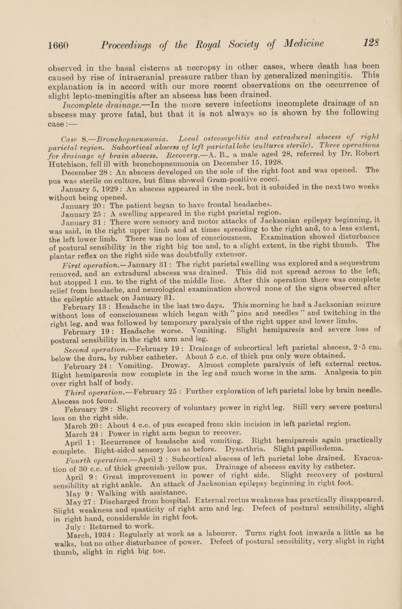 observed in the basal cisterns at necropsy in other cases, where death has been caused by rise of intracranial pressure rather than by generalized meningitis. This explanation is in accord with our more recent observations on the occurrence of slight lepto-meningitis after an abscess has been drained. Incomplete drainage.—In the more severe infections incomplete drainage of an abscess may prove fatal, but that it is not always so is shown by the following case:— Case 8.—Bronchopneumonia. Local osteomyelitis and extradural abscess of right parietal region. Subcortical abscess of left parietal lobe (cultures sterile). Three operations for drainage of brain abscess. Recovery.—A. B., a male aged 28, referred by Dr. Robert Hutchison, fell ill with bronchopneumonia on December 15, 1928. December 28 : An abscess developed on the sole of the right foot and was opened. The pus was sterile on culture, but films showed Gram-positive cocci. January 5, 1929 : An abscess appeared in the neck, but it subsided in the next two weeks without being opened. January 20 : The patient began to have frontal headaches. January 25 : A swelling appeared in the right parietal region. January 31 : There were sensory and motor attacks of Jacksonian epilepsy beginning, it was said, in the right upper limb and at times spreading to the right and, to a less extent, the left lower limb. There was no loss of consciousness. Examination showed disturbance of postural sensibility in the right big toe and, to a slight extent, in the right thumb. The plantar reflex on the right side was doubtfully extensor. First operation.— January 31 The right parietal swelling was explored and a sequestrum removed, and an extradural abscess was drained. This did not spread across to the left, but stopped 1 cm. to the right of the middle line. After this operation there was complete relief from headache, and neurological examination showed none of the signs observed after the epileptic attack on January 31. February 13 : Headache in the last two days. This morning he had a Jacksonian seizure without loss of consciousness which began with “ pins and needles ” and twitching in the right leg, and was followed by temporary paralysis of the right upper and lower limbs. February 19 : Headache worse. Vomiting. Slight hemiparesis and severe loss of postural sensibility in the right arm and leg. Second operation.—February 19 : Drainage of subcortical left parietal abscess, 2*5 cm. below the dura, by rubber catheter. About 5 c.c. of thick pus only were obtained. February 24 : Vomiting. Drowsy. Almost complete paralysis of left external rectus. Right hemiparesis now complete in the leg and much worse in the arm. Analgesia to pin over right half of body. Third operation.—February 25 : Further exploration of left parietal lobe by brain needle. Abscess not found. , , February 28 : Slight recovery of voluntary powder in right leg. Still very severe postural loss on the right side. < . March 20 : About 4 c.c. of pus escaped from skin incision in left parietal region. March 24 : Power in right arm began to recover. April 1 : Recurrence of headache and vomiting. Right hemiparesis again practically complete. Right-sided sensory loss as before. Dysarthria. Slight papilloedema. Fourth operation.—April 2 : Subcortical abscess of left parietal lobe drained. Evacua¬ tion of 30 c.c. of thick greenish-yellow pus. Drainage of abscess cavity by catheter. April 9 : Great improvement in power of right side. Slight recovery of postural sensibility at right ankle. An attack of Jacksonian epilepsy beginning in right foot. May 9 : Walking with assistance. May 27 : Discharged from hospital. External rectus weakness has practically disappeared. Slight weakness and spasticity of right arm and leg. Defect of postural sensibility, slight in right hand, considerable in right foot. July : Returned to work. March, 1934 : Regularly at work as a labourer. Turns right foot inwards a little as he walks, but no other disturbance of power. Defect of postural sensibility, very slight in right thumb, slight in right big toe.