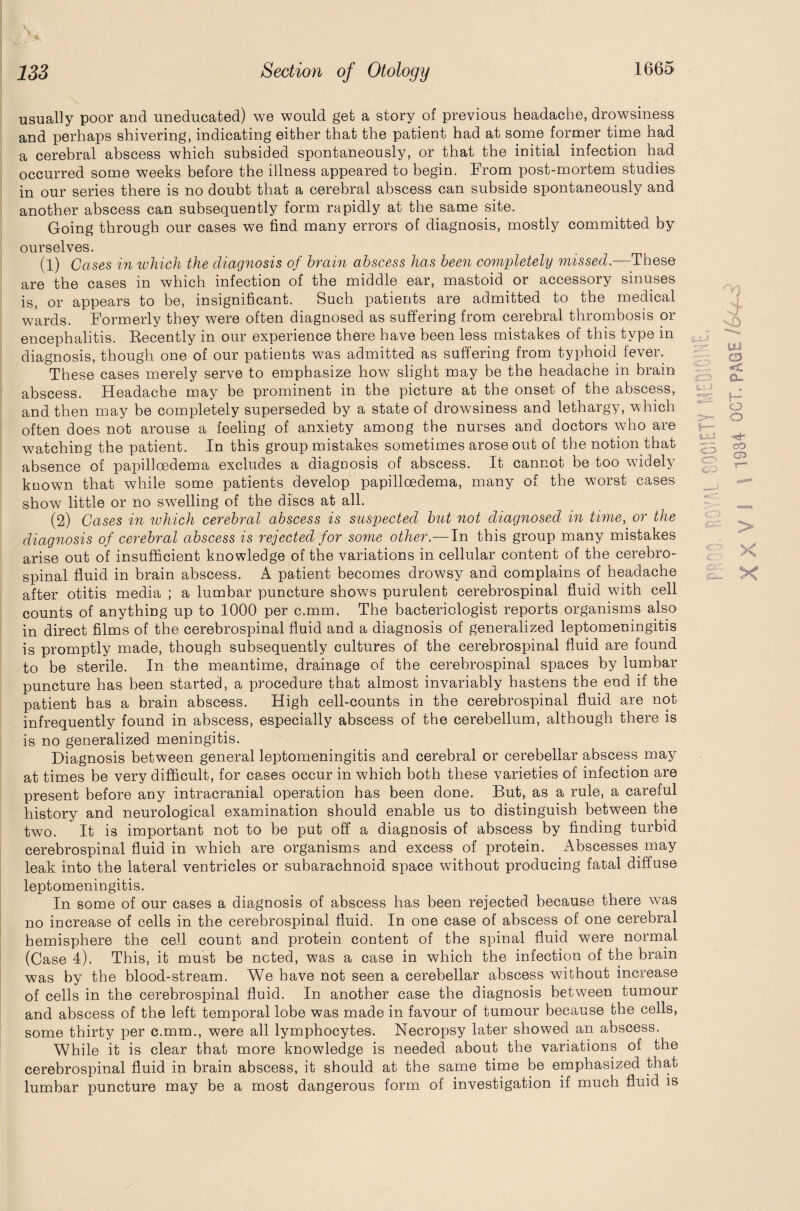 usually poor and uneducated) we would get a story of previous headache, drowsiness and perhaps shivering, indicating either that the patient had at some former time had a cerebral abscess which subsided spontaneously, or that the initial infection had occurred some weeks before the illness appeared to begin. From post-mortem studies in our series there is no doubt that a cerebral abscess can subside spontaneously and another abscess can subsequently form rapidly at the same site. Going through our cases we find many errors of diagnosis, mostly committed by ourselves. (1) Cases in which the diagnosis of brain abscess has been completely missed.-—These are the cases in which infection of the middle ear, mastoid or accessory sinuses is, or appears to be, insignificant. Such patients are admitted to the medical wards. Formerly they were often diagnosed as suffering from cerebral thrombosis or encephalitis. Recently in our experience there have been less mistakes of this type in diagnosis, though one of our patients was admitted as suffering from typhoid fever. These cases merely serve to emphasize how slight may be the headache in brain abscess. Headache may be prominent in the picture at the onset of the abscess, and then may be completely superseded by a state of drowsiness and lethargy, which often does not arouse a feeling of anxiety among the nurses and doctors who are watching the patient. In this group mistakes sometimes arose out of the notion that absence of papilloedema excludes a diagnosis of abscess. It cannot be too widely known that while some patients develop papilloedema, many of the worst cases show little or no swelling of the discs at all. (2) Cases in which cerebral abscess is suspected but not diagnosed in time, or the diagnosis of cerebral abscess is rejected for some other.—In this group many mistakes arise out of insufficient knowledge of the variations in cellular content of the cerebro¬ spinal fluid in brain abscess. A patient becomes drowsy and complains of headache after otitis media ; a lumbar puncture shows purulent cerebrospinal fluid with cell counts of anything up to 1000 per c.mm. The bacteriologist reports organisms also in direct films of the cerebrospinal fluid and a diagnosis of generalized leptomeningitis is promptly made, though subsequently cultures of the cerebrospinal fluid are found to be sterile. In the meantime, drainage of the cerebrospinal spaces by lumbar puncture has been started, a procedure that almost invariably hastens the end if the patient has a brain abscess. High cell-counts in the cerebrospinal fluid are not infrequently found in abscess, especially abscess of the cerebellum, although there is is no generalized meningitis. Diagnosis between general leptomeningitis and cerebral or cerebellar abscess may at times be very difficult, for cases occur in which both these varieties of infection are present before any intracranial operation has been done. But, as a rule, a careful history and neurological examination should enable us to distinguish between the two. It is important not to be put off a diagnosis of abscess by finding turbid cerebrospinal fluid in which are organisms and excess of protein. Abscesses may leak into the lateral ventricles or subarachnoid space without producing fatal diffuse leptomeningitis. In some of our cases a diagnosis of abscess has been rejected because there was no increase of cells in the cerebrospinal fluid. In one case of abscess of one cerebral hemisphere the cell count and protein content of the spinal fluid were normal (Case 4). This, it must be noted, was a case in which the infection of the brain was by the blood-stream. We have not seen a cerebellar abscess without increase of cells in the cerebrospinal fluid. In another case the diagnosis between tumour and abscess of the left temporal lobe was made in favour of tumour because the cells, some thirty per c.mm., were all lymphocytes. Necropsy later showed an abscess. While it is clear that more knowledge is needed about the variations of the cerebrospinal fluid in brain abscess, it should at the same time be emphasized that lumbar puncture may be a most dangerous form of investigation if much fluid is vg UJ o << eu o o h- C ^