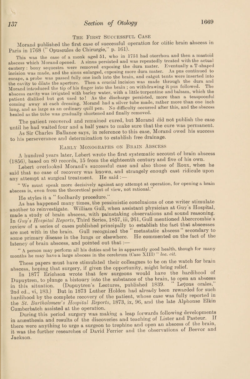 The First Successful Case Morand published the first case of successful operation for Ouitic brain abscess in Paris in 1768 (“ Opuscules de Chirurgie,” p. 161). This was the case of a monk aged 51, who in 1/51 had otori-hoea and then a mastoid abscess which Morand opened. A sinus persisted and was repeatedly treated with the actual cautery : bony sequestra were removed exposing the dura mater. Eventually a T-shaped incision was made, and the sinus enlarged, exposing more dura mater. As pus continued to escape, a probe was passed fully one inch into the brain, and catgut tents were inserted into the cavity to dilate the aperture. Then a crucial incision was made through the dura and Morand introduced the tip of his finger into the brain ; on withdrawing it pus followed. The abscess cavity was irrigated with barley water, with a little turpentine and balsam, which the patient disliked but got used to! As the discharge persisted, more than a teaspoonful coming away at each dressing, Morand had a silver tube made, rather more than one inch long, and as large as an ordinary quill pen. No difficulty occurred after this, and the abscess healed as the tube was gradually shortened and finally removed. The patient recovered and remained cured, but Morand did not publish the case until he had waited four and a half years to make sure that the cure was permanent. As Sir Charles Ballance says, in reference to this case, Morand owed his success to his perseverance and determination to establish free drainage. Early Monographs on Brain Abscess A hundred years later, Lebert wrote the first systematic account of brain abscess (1856), based on 80 records, 15 from the eighteenth century and five of his own. Lebert overlooked Morand’s successful case and also those of Roux, when he said that no case of recovery was known, and strangely enough cast ridicule upon any attempt at surgical treatment. He said : — “ We must speak more decisively against any attempt at operation, for opening a brain abscess is, even from the theoretical point of view, not rational. He styles it a “ foolhardy procedure.” _ As has happened many times, the pessimistic conclusions of one writer stimulate another to reinvestigate. William Gull, when assistant physician at Guy s Hospital, made a study of brain abscess, with painstaking observations and sound reasoning. In Guys Hospital Reports, Third Series, 1857, iii, 261, Gull mentioned Abercrombie's review of a series of cases published principally to establish the fact that abscesses are met with in the brain. Gull recognized the “metastatic abscess” secondary to some primary disease in the lungs or elsewhere. He commented on the fact of the latency of brain abscess, and pointed out that :— “ A person may perform all his duties and be in apparently good health, though for many months he may have a large abscess in the cerebrum (Case XIII) ” loc. cit. These papers must have stimulated their colleagues to be on the watch for brain abscess, hoping that surgery, if given the opportunity, might bring relief. In 1877 Erichson wrote that few surgeons would have the hardihood of Dupuytren, to plunge a bistoury into the substance of the brain, to open an abscess in this situation. (Dupuytren’s Lectures, published 1839. “ Le9ons orales,” 2nd ed., vi, 183.) But in 1873 Luther Holden had already been rewarded for such hardihood by the complete recovery of the patient, whose case was fully reported in the St. Bartholomew’s Hospital Reports, 1873, ix, 96, and the late Alphonse Elkin Cumberbatch assisted at the operation. During this period surgery was making a leap forwards following developments in anaesthesia and results of the discoveries and teaching of Lister and Pasteur. . I there were anything to urge a surgeon to trephine and open an abscess of the brain, it was the further researches of David Eerrier and the observations of Beevor an Jackson.