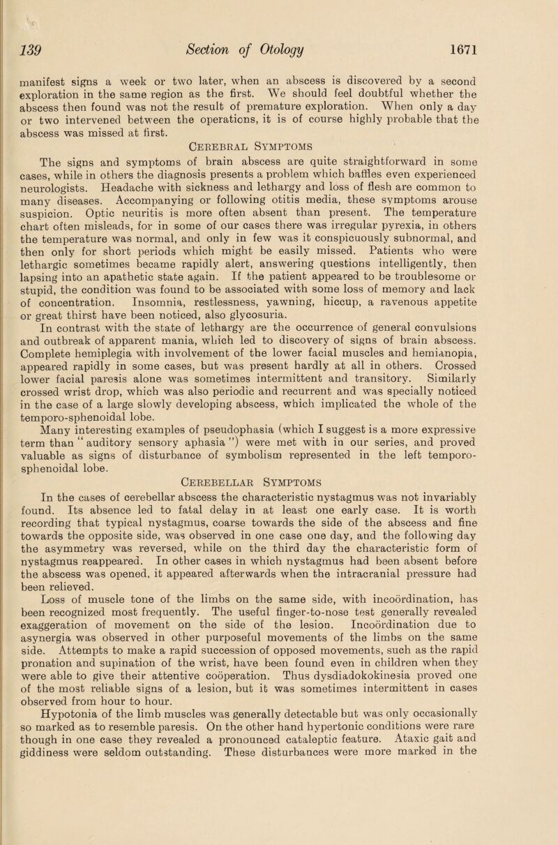 manifest signs a week or two later, when an abscess is discovered by a second exploration in the same region as the first. We should feel doubtful whether the abscess then found was not the result of premature exploration. When only a day or two intervened between the operations, it is of course highly probable that the abscess was missed at first. Cerebral Symptoms The signs and symptoms of brain abscess are quite straightforward in some cases, while in others the diagnosis presents a problem which baffles even experienced neurologists. Headache with sickness and lethargy and loss of flesh are common to many diseases. Accompanying or following otitis media, these symptoms arouse suspicion. Optic neuritis is more often absent than present. The temperature chart often misleads, for in some of our cases there was irregular pyrexia, in others the temperature was normal, and only in few was it conspicuously subnormal, and then only for short periods wThich might be easily missed. Patients who were lethargic sometimes became rapidly alert, answering questions intelligently, then lapsing into an apathetic state again. If the patient appeared to be troublesome or stupid, the condition was found to be associated with some loss of memory and lack of concentration. Insomnia, restlessness, yawning, hiccup, a ravenous appetite or great thirst have been noticed, also glycosuria. In contrast with the state of lethargy are the occurrence of general convulsions and outbreak of apparent mania, which led to discovery of signs of brain abscess. Complete hemiplegia with involvement of the lower facial muscles and hemianopia, appeared rapidly in some cases, but was present hardly at all in others. Crossed lower facial paresis alone was sometimes intermittent and transitory. Similarly crossed wrist drop, which was also periodic and recurrent and was specially noticed in the case of a large slowly developing abscess, which implicated the whole of the temporo-sphenoidal lobe. Many interesting examples of pseudophasia (which I suggest is a more expressive term than auditory sensory aphasia ”) were met with in our series, and proved valuable as signs of disturbance of symbolism represented in the left temporo- sphenoidal lobe. Cerebellar Symptoms In the cases of cerebellar abscess the characteristic nystagmus was not invariably found. Its absence led to fatal delay in at least one early case. It is worth recording that typical nystagmus, coarse towards the side of the abscess and fine towards the opposite side, was observed in one case one day, and the following day the asymmetry was reversed, while on the third day the characteristic form of nystagmus reappeared. In other cases in which nystagmus had been absent before the abscess was opened, it appeared afterwards when the intracranial pressure had been relieved. Loss of muscle tone of the limbs on the same side, with incoordination, has been recognized most frequently. The useful finger-to-nose test generally revealed exaggeration of movement on the side of the lesion. Incoordination due to asynergia was observed in other purposeful movements of the limbs on the same side. Attempts to make a rapid succession of opposed movements, such as the rapid pronation and supination of the wrist, have been found even in children when they were able to give their attentive cooperation. Thus dysdiadokokinesia proved one of the most reliable signs of a lesion, but it was sometimes intermittent in cases observed from hour to hour. Hypotonia of the limb muscles was generally detectable but was only occasionally so marked as to resemble paresis. On the other hand hypertonic conditions were rare though in one case they revealed a pronounced cataleptic feature. Ataxic gait aud giddiness were seldom outstanding. These disturbances were more marked in the