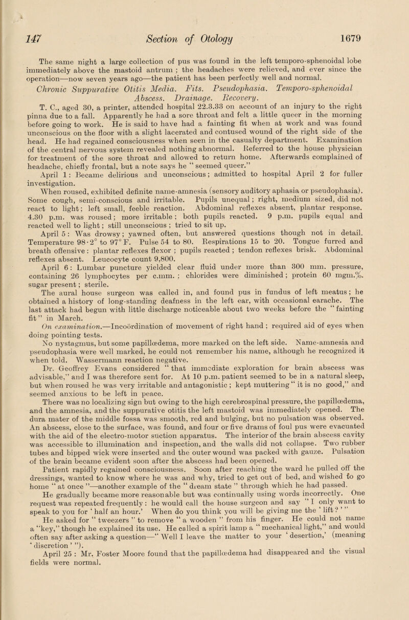 The same night a large collection of pus was found in the left temporo-sphenoidal lobe immediately above the mastoid antrum ; the headaches were relieved, and ever since the operation—now seven years ago—the patient has been perfectly well and normal. Chronic Suppurative Otitis Media. Fits. Pseudophasia. Temporo-sphenoidal Abscess. Drainage. Becovery. T. C., aged 30, a printer, attended hospital 22.3.33 on account of an injury to the right pinna due to a fall. Apparently he had a sore throat and felt a little queer in the morning before going to work. He is said to have had a fainting fit when at work and was found unconscious on the floor with a slight lacerated and contused wound of the right side of the head. He had regained consciousness when seen in the casualty department. Examination of the central nervous system revealed nothing abnormal. .Referred to the house physician for treatment of the sore throat and allowed to return home. Afterwards complained of headache, chiefly frontal, but a note says he “ seemed queer.” April 1 : Became delirious and unconscious; admitted to hospital April 2 for fuller investigation. When roused, exhibited definite name-amnesia (sensory auditory aphasia or pseudophasia). Some cough, semi-conscious and irritable. Pupils unequal; right, medium sized, did not react to light; left small, feeble reaction. Abdominal reflexes absent, plantar response. 4.30 p.m. was roused; more irritable ; both pupils reacted. 9 p.m. pupils equal and reacted well to light; still unconscious ; tried to sit up. April 5 : Was drowsy; yawned often, but answered questions though not in detail. Temperature 98*2° to 97° F. Pulse 54 to 80. Respirations 15 to 20. Tongue furred and breath offensive : plantar reflexes flexor ; pupils reacted ; tendon reflexes brisk. Abdominal reflexes absent. Leucocyte count 9,800. April 6: Lumbar puncture yielded clear fluid under more than 300 mm. pressure, containing 26 lymphocytes per c.mm. ; chlorides were diminished; protein 60 mgm.%. sugar present; sterile. The aural house surgeon was called in, and found pus in fundus of left meatus ; he obtained a history of long-standing deafness in the left ear, with occasional earache. The last attack had begun with little discharge noticeable about two weeks before the fainting fit ” in March. On examination.—Incoordination of movement of right hand ; required aid of eyes when doing pointing tests. No nystagmus, but some papillcedema, more marked on the left side. Name-amnesia and pseudophasia were well marked, he could not remember his name, although he recognized it when told. Wassermann reaction negative. Hr, Geoffrey Evans considered “ that immediate exploration for brain abscess was advisable,” and I was therefore sent for. At 10 p.m. patient seemed to be in a natural sleep, but when roused he was very irritable and antagonistic ; kept muttering “ it is no good,” and seemed anxious to be left in peace. There was no localizing sign but owing to the high cerebrospinal pressure, the papilloedema, and the amnesia, and the suppurative otitis the left mastoid was immediately opened. The dura mater of the middle fossa was smooth, red and bulging, but no pulsation was observed. An abscess, close to the surface, was found, and four or five drams of foul pus were evacuated with the aid of the electro-motor suction apparatus. The interior of the brain abscess cavity was accessible to illumination and inspection, and the walls did not collapse. Two rubber tubes and bipped wick were inserted and the outer wound was packed with gauze. Pulsation of the brain became evident soon after the abscess had been opened. Patient rapidly regained consciousness. Soon after reaching the ward he pulled off the dressings, wanted to know where he was and why, tried to get out of bed, and wished to go home “ at once ”—another example of the “ dream state ” through which he had passed. He gradually became more reasonable but was continually using words incorrectly. One request was repeated frequently : he would call the house surgeon and say I only want to speak to you for ‘ half an hour.’ When do you think you will be giving me the lift ? ’ He asked for “ tweezers ” to remove “ a wooden ” from his finger. He could not name a ‘'key,” though he explained its use. He called a spirit lamp a “ mechanical light,’’ and would often say after asking a question—“ Well I leave the matter to your desertion, (meaning ‘discretion’”). April 25 : Mr. Foster Moore found that the papilloedema had disappeared and the visual fields were normal.