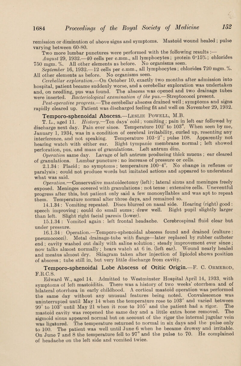 remission or diminution of above signs and symptoms. Mastoid wound healed ; pulse varying between 60-80. Two more lumbar punctures were performed with the following results : August 29, 1932.—40 cells per c.mm., all lymphocytes; protein 0*15%; chlorides 750 mgm. %. All other elements as before. No organisms seen. September 16, 1932.—12 cells per c.mm., all lymphocytes; chlorides 720 mgm. %. All other elements as before. No organisms seen. Cerebellar exploration.—On October 10, exactly two months after admission into hospital, patient became suddenly worse, and a cerebellar exploration was undertaken and, on needling, pus was found. The abscess was opened and two drainage tubes were inserted. Bacteriological examination of the pus.—Streptococci present. Post-operative progress.—The cerebellar abscess drained well; symptoms and signs rapidly cleared up. Patient was discharged feeling fit and wTell on November 29, 1932, Temporo-sphenoidal Abscess.—Leslie Powell, M.B. T. L., aged 11. History— Ten days’ cold; vomiting^ pain in left ear followed by discharge next day. Pain ever since. Temperature 102 to 103 . When seen by me, January 1, 1934, was in a condition of cerebral irritability, curled up, resenting any interference, and not speaking. Temperature 103*2 ; pulse 108. Apparently not hearing watch with either ear. Pight tympanic membrane normal ; left showed perforation, pus, and mass of granulations. Left antrum dim. Operation same day. Lavage of left antrum producing thick mucus ; ear cleared of granulations. Lumbar puncture: no increase of pressure or cells. 2.1.34: Placid; no symptoms; temperature 100*4°. No change in reflexes or paralysis; could not produce words but imitated actions and appeared to understand what was said. Operation.—Conservative mastoidectomy (left); lateral sinus and meninges freely exposed. Meninges covered with granulations : not tense : extensive cells. Uneventful progress after this, but patient only said a few monosyllables and was apt to repeat them. Temperature normal after three days, and remained so. 14.1.34 : Vomiting repeated. Discs blurred on nasal side. Hearing (right) good : speech improving ; could do small sums; drew well. Pight pupil slightly larger than left. Slight right facial paresis (lower). 15.1.34 : Vomited again : left frontal headache. Cerebrospinal fluid clear but under xwessure. 16.1.34 : Operation.—Temporo-sphenoidal abscess found and drained (culture : pneumococci). Metal drainage-tube with flange—later replaced by rubber catheter end ; cavity washed out daily with saline solution; steady improvement ever since ; now talks almost normally; hears watch at 6 in. (left ear). Wound nearly healed and meatus almost dry. Skiagram taken after injection of lipiodol shows position of abscess ; tube still in, but very little discharge from cavity. Temporo-sphenoidal Lobe Abscess of Otitic Origin.—F. C. Ormerod, F.R.C.S. Edward W., aged 14. Admitted to Westminster Hospital April 14, 1933, with symptoms of left mastoiditis. There was a history of two weeks’ otorrheea and of bilateral otorrheea in early childhood. A cortical mastoid operation was performed the same day without any unusual features being noted. Convalescence was uninterrupted until May 14 when the temperature rose to 103° and varied between 99° to 103° until May 21 when it rose to 105° and the patient had a rigor. The mastoid cavity was reopened the same day and a little extra bone removed. The sigmoid sinus appeared normal but on account of the rigor the internal jugular vein was ligatured. The temperature returned to normal in six days and the pulse only to 100. The patient was well until June 6 when he became drowsy and irritable. On June 7 and 8 the temperature fell to 97° and the pulse to 70. He complained of headache on the left side and vomited twice.