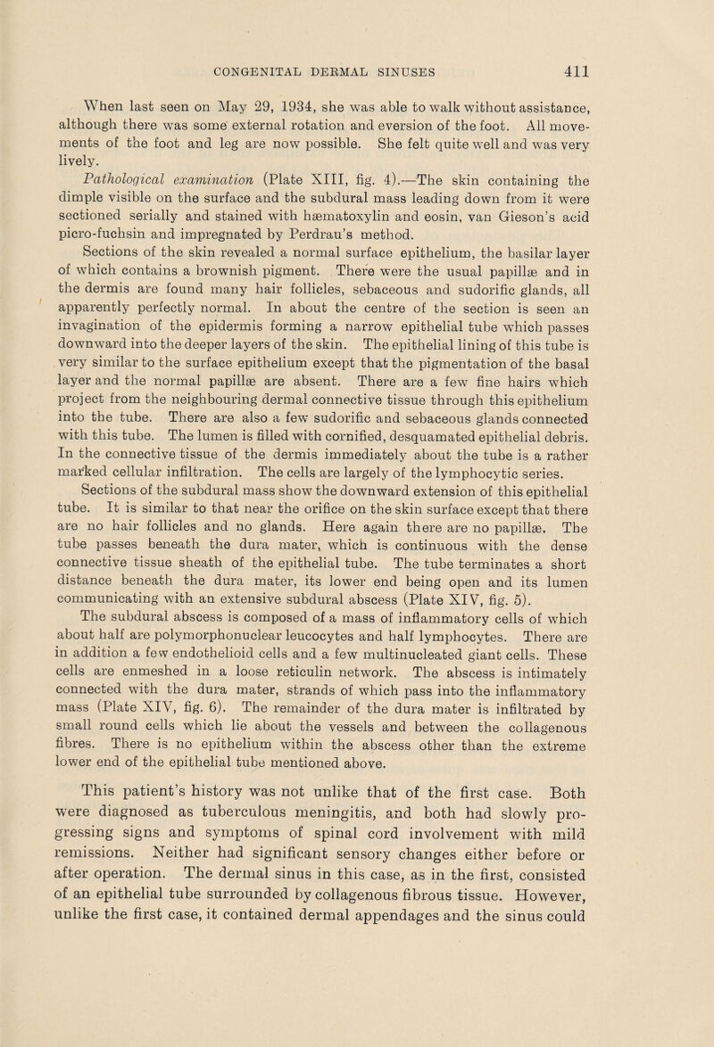 When last seen on May 29, 1934, she was able to walk without assistance, although there was some external rotation and eversion of the foot. All move¬ ments of the foot and leg are now possible. She felt quite well and was very lively. Pathological examination (Plate XIII, fig. 4).—The skin containing the dimple visible on the surface and the subdural mass leading down from it were sectioned serially and stained with hsematoxylin and eosin, van Gieson’s acid picro-fuchsin and impregnated by Perdrau’s method. Sections of the skin revealed a normal surface epithelium, the basilar layer of which contains a brownish pigment. There were the usual papillae and in the dermis are found many hair follicles, sebaceous and sudorific glands, all apparently perfectly normal. In about the centre of the section is seen an invagination of the epidermis forming a narrow epithelial tube which passes downward into the deeper layers of the skin. The epithelial lining of this tube is very similar to the surface epithelium except that the pigmentation of the basal layer and the normal papillae are absent. There are a few fine hairs which project from the neighbouring dermal connective tissue through this epithelium into the tube. There are also a few sudorific and sebaceous glands connected with this tube. The lumen is filled with cornified, desquamated epithelial debris. In the connective tissue of the dermis immediately about the tube is a rather marked cellular infiltration. The cells are largely of the lymphocytic series. Sections of the subdural mass show the downward extension of this epithelial tube. It is similar to that near the orifice on the skin surface except that there are no hair follicles and no glands. Here again there are no papillae. The tube passes beneath the dura mater, which is continuous with the dense connective tissue sheath of the epithelial tube. The tube terminates a short distance beneath the dura mater, its lower end being open and its lumen communicating with an extensive subdural abscess (Plate XIV, fig. 5). The subdural abscess is composed of a mass of inflammatory cells of which about half are polymorphonuclear leucocytes and half lymphocytes. There are in addition a few endothelioid cells and a few multinucleated giant cells. These cells are enmeshed in a loose reticulin network. The abscess is intimately connected with the dura mater, strands of which pass into the inflammatory mass (Plate XIV, fig. 6). The remainder of the dura mater is infiltrated by small round cells which lie about the vessels and between the collagenous fibres. There is no epithelium within the abscess other than the extreme lower end of the epithelial tube mentioned above. This patient’s history was not unlike that of the first case. Both were diagnosed as tuberculous meningitis, and both had slowly pro¬ gressing signs and symptoms of spinal cord involvement with mild remissions. Neither had significant sensory changes either before or after operation. The dermal sinus in this case, as in the first, consisted of an epithelial tube surrounded by collagenous fibrous tissue. However, unlike the first case, it contained dermal appendages and the sinus could