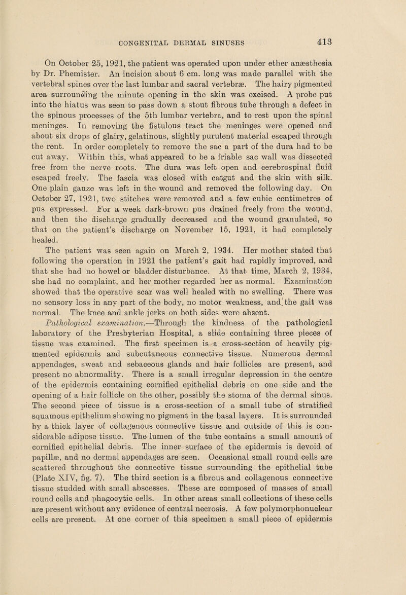 On October 25, 1921, the patient was operated upon under ether anaesthesia by Dr. Phemister. An incision about 6 cm. long was made parallel with the vertebral spines over the last lumbar and sacral vertebrae. The hairy pigmented area surrounding the minute opening in the skin was excised. A probe put into the hiatus was seen to pass down a stout fibrous tube through a defect in the spinous processes of the 5th lumbar vertebra, and to rest upon the spinal meninges. In removing the fistulous tract the meninges were opened and about six drops of glairy, gelatinous, slightly purulent material escaped through the rent. In order completely to remove the sac a part of the dura had to be cut away. Within this, what appeared to be a friable sac wall was dissected free from the nerve roots. The dura was left open and cerebrospinal fluid escaped freely. The fascia was closed with catgut and the skin with silk. One plain gauze was left in the wound and removed the following day. On October 27, 1921, two stitches were removed and a few cubic centimetres of pus expressed. For a week dark-brown pus drained freely from the wound, and then the discharge gradually decreased and the wound granulated, so that on the patient’s discharge on November 15, 1921, it had completely healed. The patient was seen again on March 2, 1934. Her mother stated that following the operation in 1921 the patient’s gait had rapidly improved, and that she had no bowel or bladder disturbance. At that time, March 2, 1934, she had no complaint, and her mother regarded her as normal. Examination showed that the operative scar was well healed with no swelling. There was no sensory loss in any part of the body, no motor weakness, and, the gait was normal. The knee and ankle jerks on both sides were absent. Pathological examination.—Through the kindness of the pathological laboratory of the Presbyterian Hospital, a slide containing three pieces of tissue was examined. The first specimen is a cross-section of heavily pig¬ mented epidermis and subcutaneous connective tissue. Numerous dermal appendages, sweat and sebaceous glands and hair follicles are present, and present no abnormality. There is a small irregular depression in the centre of the epidermis containing cornified epithelial debris on one side and the opening of a hair follicle on the other, possibly the stoma of the dermal sinus. The second piece of tissue is a cross-section of a small tube of stratified squamous epithelium showing no pigment in the basal layers. It is surrounded by a thick layer of collagenous connective tissue and outside of this is con¬ siderable adipose tissue. The lumen of the tube contains a small amount of cornified epithelial debris. The inner surface of the epidermis is devoid of papillae, and no dermal appendages are seen. Occasional small round cells are scattered throughout the connective tissue surrounding the epithelial tube (Plate XIY, fig. 7). The third section is a fibrous and collagenous connective tissue studded with small abscesses. These are composed of masses of small round cells and phagocytic cells. In other areas small collections of these cells are present without any evidence of central necrosis. A few polymorphonuclear cells are present. At one corner of this specimen a small piece of epidermis