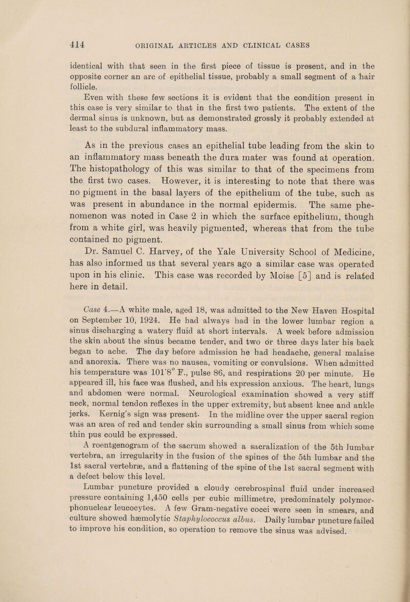 identical with that seen in the first piece of tissue is present, and in the opposite corner an arc of epithelial tissue, probably a small segment of a hair follicle. Even with these few sections it is evident that the condition present in this case is very similar to that in the first two patients. The extent of the dermal sinus is unknown, but as demonstrated grossly it probably extended at least to the subdural inflammatory mass. As in the previous cases an epithelial tube leading from the skin to an inflammatory mass beneath the dura mater was found at operation. The histopathology of this was similar to that of the specimens from the first two cases. However, it is interesting to note that there was no pigment in the basal layers of the epithelium of the tube, such as was present in abundance in the normal epidermis. The same phe¬ nomenon was noted in Case 2 in which the surface epithelium, though from a white girl, was heavily pigmented, whereas that from the tube contained no pigment. Dr. Samuel C. Harvey, of the Yale University School of Medicine, has also informed us that several years ago a similar case was operated upon in his clinic. This case was recorded by Moise [5] and is related here in detail. Case 4.—A white male, aged 18, was admitted to the New Haven Hospital on September 10, 1924. He had always had in the lower lumbar region a sinus discharging a watery fluid at short intervals. A week before admission the skin about the sinus became tender, and two or three days later his back began to ache. The day before admission he had headache, general malaise and anorexia. There was no nausea, vomiting or convulsions. When admitted his temperature was 101'8° F., pulse 86, and respirations 20 per minute. He appeared ill, his face was flushed, and his expression anxious. The heart, lungs and abdomen were normal. Neurological examination showed a very stiff neck, normal tendon reflexes in the upper extremity, but absent knee and ankle jerks. Kernig’s sign was present- In the midline over the upper sacral region was an area of red and tender skin surrounding a small sinus from which some thin pus could be expressed. A roentgenogram of the sacrum showed a sacralization of the 5th lumbar vertebra, an irregularity in the fusion of the spines of the 5th lumbar and the 1st sacral vertebras, and a flattening of the spine of the 1st sacral segment with a defect below this level. Lumbar puncture provided a cloudy cerebrospinal fluid under increased pressure containing 1,450 cells per cubic millimetre, predominately polymor¬ phonuclear leucocytes. A few Gram-negative cocci were seen in smears, and culture showed haemolytic Staphylococcus albus. Daily lumbar puncture failed to impiove his condition, so operation to remove the sinus was advised.