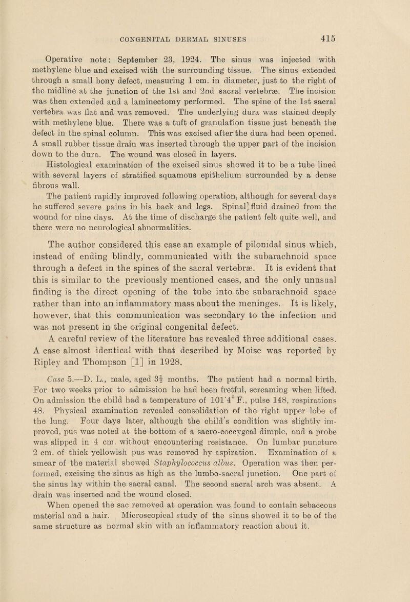 Operative note: September 23, 1924. The sinus was injected with methylene blue and excised with the surrounding tissue. The sinus extended through a small bony defect, measuring 1 cm. in diameter, just to the right of the midline at the junction of the 1st and 2nd sacral vertebrae. The incision was then extended and a laminectomy performed. The spine of the 1st sacral vertebra was flat and was removed. The underlying dura was stained deeply with methylene blue. There was a tuft of granulation tissue just beneath the defect in the spinal column. This was excised after the dura had been opened. A small rubber tissue drain was inserted through the upper part of the incision down to the dura. The wound was closed in layers. Histological examination of the excised sinus showed it to be a tube lined with several layers of stratified squamous epithelium surrounded by a dense fibrous wall. The patient rapidly improved following operation, although for several days he suffered severe pains in his back and legs. Spinal] fluid drained from the wound for nine days. At the time of discharge the patient felt quite well, and there were no neurological abnormalities. The author considered this case an example of pilonidal sinus which, instead of ending blindly, communicated with the subarachnoid space through a defect in the spines of the sacral vertebrae. It is evident that this is similar to the previously mentioned cases, and the only unusual finding is the direct opening of the tube into the subarachnoid space rather than into an inflammatory mass about the meninges. It is likely, however, that this communication was secondary to the infection and . . . . * was not present in the original congenital defect. A careful review of the literature has revealed three additional cases. A case almost identical with that described by Moise was reported by Ripley and Thompson [1] in 1928. Case 5.—D. L., male, aged 3i months. The patient had a normal birth. For two weeks prior to admission he had been fretful, screaming when lifted. On admission the child had a temperature of 101'4F., pulse 148, respirations 48. Physical examination revealed consolidation of the right upper lobe of the lung. Four days later, although the child’s condition was slightly im¬ proved, pus was noted at the bottom of a sacro-coccygeal dimple, and a probe was slipped in 4 cm. without encountering resistance. On lumbar puncture 2 cm. of thick yellowish pus was removed by aspiration. Examination of a smear of the material showed Staphylococcus alhus. Operation was then per¬ formed, excising the sinus as high as the lumbo-sacral junction. One part of the sinus lay within the sacral canal. The second sacral arch was absent. A drain was inserted and the wound closed. When opened the sac removed at operation was found to contain sebaceous material and a hair. Microscopical study of the sinus showed it to be of the same structure as normal skin with an inflammatory reaction about it.