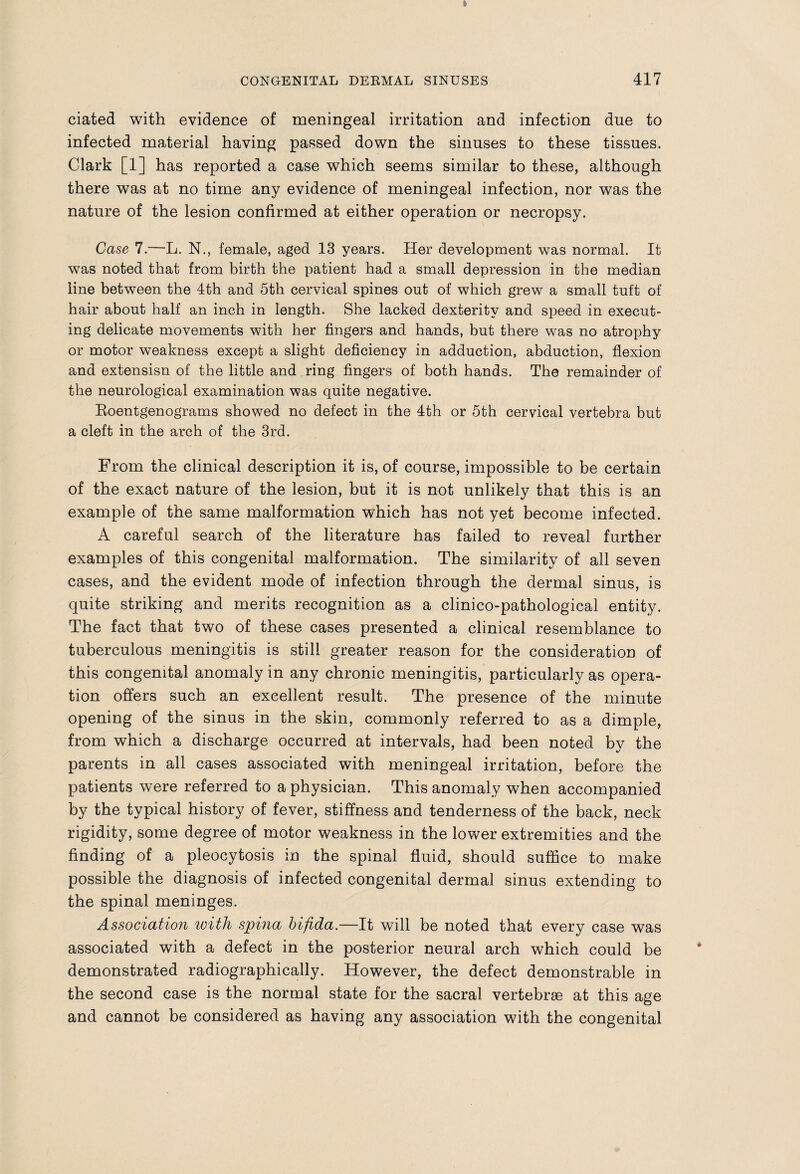 ciated with evidence of meningeal irritation and infection due to infected material having passed down the sinuses to these tissues. Clark [1] has reported a case which seems similar to these, although there was at no time any evidence of meningeal infection, nor was the nature of the lesion confirmed at either operation or necropsy. Case 7.—L. N., female, aged 13 years. Her development was normal. It was noted that from birth the patient had a small depression in the median line between the 4th and 5th cervical spines out of which grew a small tuft of hair about half an inch in length. She lacked dexterity and speed in execut¬ ing delicate movements with her fingers and hands, but there was no atrophy or motor weakness except a slight deficiency in adduction, abduction, flexion and extensisn of the little and ring fingers of both hands. The remainder of the neurological examination was quite negative. Eoentgenograms showed no defect in the 4th or 5th cervical vertebra but a cleft in the arch of the 3rd. From the clinical description it is, of course, impossible to be certain of the exact nature of the lesion, but it is not unlikely that this is an example of the same malformation which has not yet become infected. A careful search of the literature has failed to reveal further examples of this congenital malformation. The similarity of all seven cases, and the evident mode of infection through the dermal sinus, is quite striking and merits recognition as a clinico-pathological entity. The fact that two of these cases presented a clinical resemblance to tuberculous meningitis is still greater reason for the consideration of this congenital anomaly in any chronic meningitis, particularly as opera¬ tion offers such an excellent result. The presence of the minute opening of the sinus in the skin, commonly referred to as a dimple, from which a discharge occurred at intervals, had been noted by the parents in all cases associated with meningeal irritation, before the patients were referred to a physician. This anomaly when accompanied by the typical history of fever, stiffness and tenderness of the back, neck rigidity, some degree of motor weakness in the lower extremities and the finding of a pleocytosis in the spinal fluid, should suffice to make possible the diagnosis of infected congenital dermal sinus extending to the spinal meninges. Association with spina bifida.—It will be noted that every case was associated with a defect in the posterior neural arch which could be demonstrated radiographically. However, the defect demonstrable in the second case is the normal state for the sacral vertebrae at this age and cannot be considered as having any association with the congenital