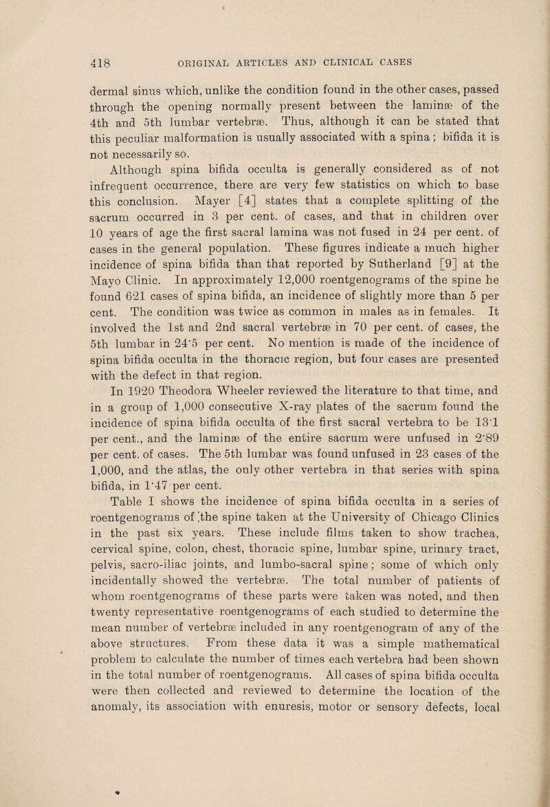 dermal sinus which, unlike the condition found in the other cases, passed through the opening normally present between the laminae of the 4th and 5th lumbar vertebrae. Thus, although it can be stated that this peculiar malformation is usually associated with a spina; bifida it is not necessarily so. Although spina bifida occulta is generally considered as of not infrequent occurrence, there are very few statistics on which to base this conclusion. Mayer [4] states that a complete splitting of the sacrum occurred in 3 per cent, of cases, and that in children over 10 years of age the first sacral lamina was not fused in 24 per cent, of cases in the general population. These figures indicate a much higher incidence of spina bifida than that reported by Sutherland [9] at the Mayo Clinic. In approximately 12,000 roentgenograms of the spine he found 621 cases of spina bifida, an incidence of slightly more than 5 per cent. The condition was twice as common in males as in females. It involved the 1st and 2nd sacral vertebrae in 70 per cent, of cases, the 5th lumbar in 24'5 per cent. No mention is made of the incidence of spina bifida occulta in the thoracic region, but four cases are presented with the defect in that region. In 1920 Theodora Wheeler reviewed the literature to that time, and in a group of 1,000 consecutive X-ray plates of the sacrum found the incidence of spina bifida occulta of the first sacral vertebra to be 13'1 per cent., and the laminae of the entire sacrum were unfused in 2'89 per cent, of cases. The 5th lumbar was found unfused in 23 cases of the 1,000, and the atlas, the only other vertebra in that series with spina bifida, in 1'47 per cent. Table I shows the incidence of spina bifida occulta in a series of roentgenograms of ‘the spine taken at the University of Chicago Clinics in the past six years. These include films taken to show trachea, cervical spine, colon, chest, thoracic spine, lumbar spine, urinary tract, pelvis, sacro-iliac joints, and lumbo-sacral spine; some of which only incidentally showed the vertebrae. The total number of patients of whom roentgenograms of these parts were taken was noted, and then twenty representative roentgenograms of each studied to determine the mean number of vertebrae included in any roentgenogram of any of the above structures. From these data it was a simple mathematical problem to calculate the number of times each vertebra had been shown in the total number of roentgenograms. All cases of spina bifida occulta were then collected and reviewed to determine the location of the anomaly, its association with enuresis, motor or sensory defects, local