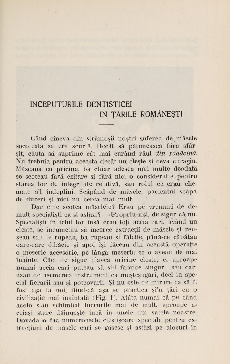 INCEPUTURILE DENTISTICEI IN TARILE romAnesti Cand cineva din stramo§ii nostri s,uferea de masele sioooteala sa era scurta. Decat sa patimieasca fara sfar- §it, cauta sa suprime cat mai curand ralul din rdddcind. Nu trebuia pentru aceasta decat un cle§te si ceva curagiu. Maseaua cu pricina, ba chiar adesea mai multe deodata se scoteau fara ezitare si fara nici io considera^ie pentru starea lor de integritate relativa, sau rolul ce erau che- mate a’l indeplini. Scapand de jnasele, pacientul scapa de dureri si nici nu cerea mai mult. D'ar cine sootea maselele? Erau pe vremuri de de- mult speciali^ti ca §i astazi? —Tropriu-zisi, dei sigur ca’ nu* Specialisti in felul lor insa erau toti aceia cari, avand un cle§te, se incumetau sa incerce extractii de masele si reu- seau sau le rupeau, ba rupeau §i falcile, pana-ce capatau oare-care dibacie si apoi isi faceau din aceasta operatie o meserie acoesorie, pe langa meseria ce o aveau de mai inainte. Caci de sigur n’avea oricine cleste, ci aproape numai aceia cari puteau sa §i-l fabrice singuri, sau cari uzau de asemenea instrument ca meste^ugari, deci in spe- cial fierarii sau si potoovarii. Si nu este de mirare ca sa fi fost asa la noi, fiind-ca asa se practica §i’n tari cu o civilizatie mai inaintata (Fig. 1). Atata numai ca pe cand aoolo s’au schimbat lucrurile mai de mult, aproape a- ceiasi stare dainueste inca in unele din satele noastre. Dovada o fac numeroasete clestisoare speciale pentru ex- tractiuni de masele cari se gasesc si astazi pe alocuri in