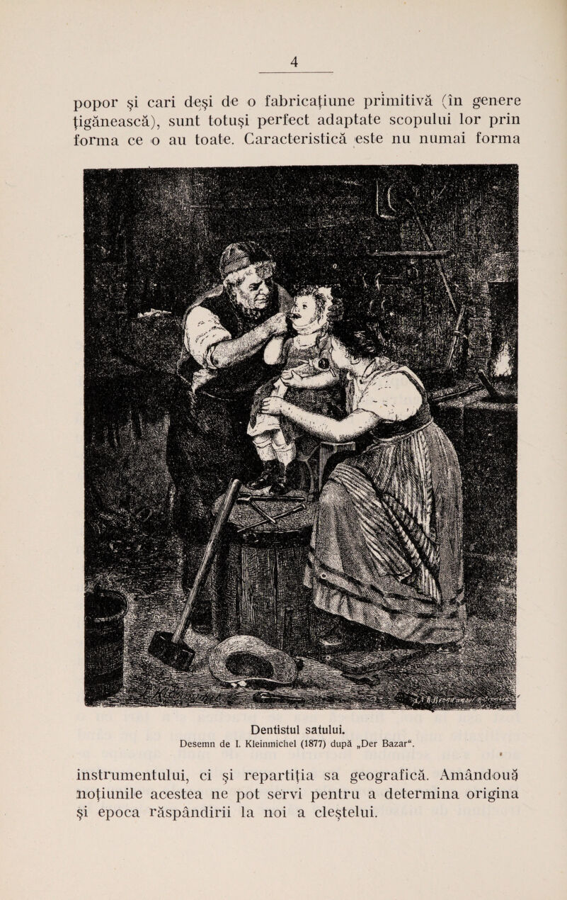 popor $i cari de§i de o fabricafiune primitiva (in genere Jiganeasca), sunt totu§i perfect adaptate scopului lor prin forma ce o au toate. Caracteristica este nu numai forma Dentistul satului. Desemn de I. Kleinmichel (1877) dupa „Der Bazar“. 9 instrumentului, ci §i repartitia sa geografica. x\mandoug iioJ;iunile acestea ne pot servi pentru a determina origina si epoca raspandirii la noi a clestelui.