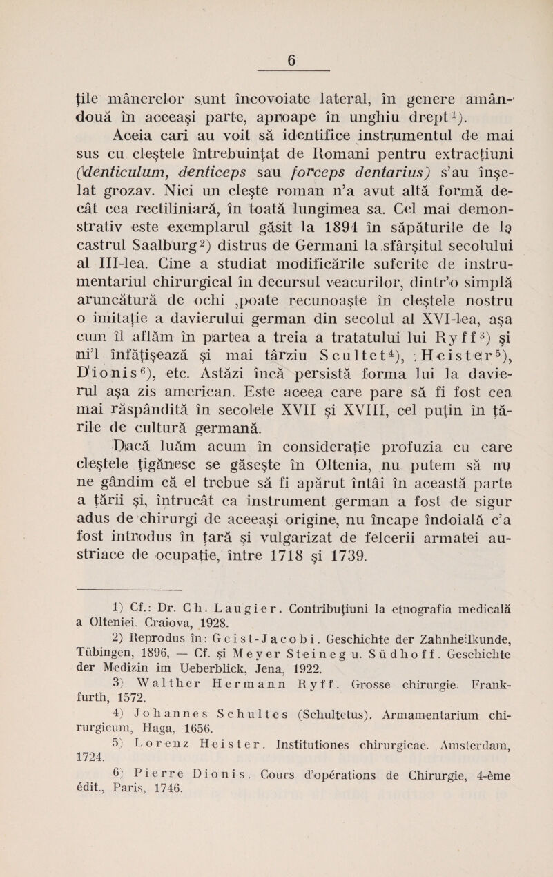 file manerelor s.unt inoovoiate lateral, in genere aman-' do.ua in aceea§i parte, aproape in unghiu drept1). Aoeia cari au voit sa identifice instrumentul de mai sus cu cle§tele intrebuinfat de Romani pentru extractiuni (denticulum, denticeps sau forceps dentarius) s’au inse- lat grozav. Nici un cle§te roman n’a avut alta forma de- cat cea rectiliniara, in toata lungimea sa. Cel mai demon- strativ este exemplarul gasit la 1894 in sapaturile de lg castrul Saalburg2) distrus de Germani la sfar^itul secolului al Ill-lea. Cine a studiat modificarile suferite de instru- mentariul chirurgical in decursul veacurilor, dintr’o simpla aruncatura de ochi ,poate recunoaste in cle§tele nostru o imitafie a davierului german din secolul al XVX-lea, a§a cum il aflam in piartea a treia a tratatului lui Ryff3) §i ni’l infati§eaza si mai tarziu Scultet4), .Heisteir5), Dionis6), etc. Astazi inca persista forma lui la davie- rul asa zis american. Este aoeea care pare sa fi fost cea mai raspandita in secolele XVII si XVIII, cel pufin in fa- rile de cultura germana. Dtaca luam acum in consideratie profuzia cu care cle§tele figanesc se gase§te in Oltenia, nu putem sa nij ne gandim ca el trebue sa fi aparut intai in aceasta parte a tarii si, intrucat ca instrument german a fost de sigur adus de chirurgi de aceeasi origine, nu incape indoiala c’a fost introdus in tara §i vulgarizat de felcerii armatei au- striace de ocupafie, intre 1718 si 1739. 1) Cf.: Dr. Ch. Laugier. Contribu|mni la etnografia medicala a Olteniei. Craiova, 1928. 2) Reprodus in: Geist-Jacobi. Geschichte der Zahnheilkunde, Tiibingen, 1896, — Cf. §i Meyer Steineg u. Sudhoff. Geschichte der Medizin im Ueberblick, Jena. 1922. j j 3) W a 11 h e r Hermann R y f f . Grosse chirurgie. Frank- furth, 1572. 4) Johannes Schultes (Schultetus). Armamentarium chi- rurgicum, Haga, 1656. 5) Lorenz H e i s t e r . Institutiones chirurgicae. Amslerdam, 1724. 6} Pierre Dionis. Cours d’operations de Chirurgie, 4-eme edit., Paris, 1746.