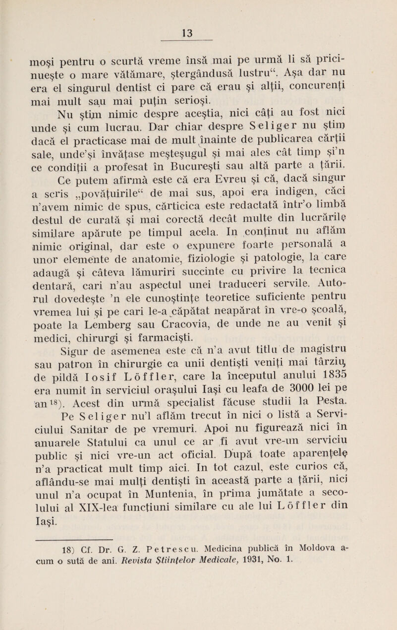 ino§i pentru o scurta vreme insa mai pe urma li sa prici- nue§te o mare vatamare, stergandusa Iustrua. A§a dar nu era el singurul dentist ci pare ca erau §i altii, concurenti mai mult sau mai pu|in serio^i. Nu §tim nimic despre acestia, nici cati au fost nici unde §i cum lucrau. Dar chiar despre Seliger nu stim daca el practicase mai de mult inainte de publicarea cartii sale, unde’si inva^ase me^tesugul si mai ales cat timp §i’n. ce conditii a profesat in Bucuresti sau alta parte a tarii. Ce putem afirma este ca era Evreu §i ca, daca singur a scris „povatuirileu de mai sus, apoi era indigen, caci n’avem nimic de spus, carticica este redactata intro limba destul de curata §i mai corecta decat multe din lucrarile simflare aparute pe timpul acela. In continut nu aflam nimic original, dar este o expunere foarte personala a unor elemente de anatomie, fiziologie §i patologie, la care adauga §i cateva lamuriri succinte cu privire la tecnica dentara, cari n au aspectul unei traduceri servile. Auto- rul dovede§te ’n ele cuno^tinte teoretice suficiente pentru vremea lui §i pe cari le-a capatat neaparat in vre-o §coala, poate la Lemberg sau Cracovia, de unde ne au venit §i medici, chirurgi §i farmacisti. Sigur de asemenea este ca n’a avut titlu de magistru sau patron in chirurgie ca unii denti^ti veniti mai tarziu, de pilda Iosif Loffler, care la inceputul anului 1835 era numit in serviciul ora^ului Iasi cu leafa de 3000 lei pe an18). Acest din urma specialist facuse studii la Pesta. Pe Seliger nu’l aflam trecut in nici o lista a Servi- ciului Sanitar de pe vremuri. Apoi nu figureaza nici in anuarele Statului ca unul ce ar vfi avut vre-un serviciu public §i nici vre-un act oficial. Dupa toate aparenlelQ n’a practicat mult timp aici. In tot cazul, este curios ca, aflandu-se mai mul|i denti^ti in aceasta parte a tarii, nicj unul n’a ocupat in Muntenia, in prima jumatate a seco- lului al XlX-lea functiuni similare cu ale lui Loffler din Ia§i. 18) Cf. Dr. G. Z. Petrescu. Medicina publica in Moldova a- cum o suta de ani. Revista $tiintelor Medicale, 1931, No. 1.