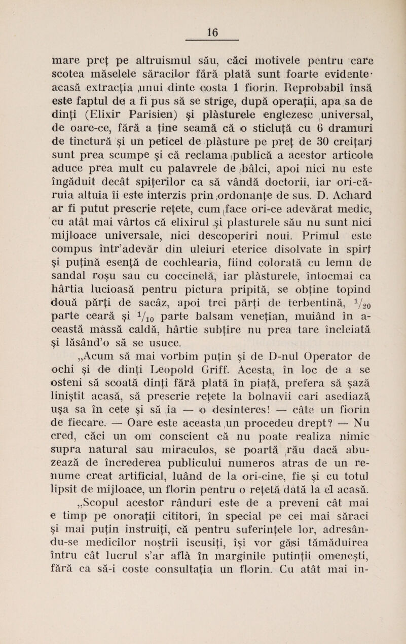 mare prej: pe altruismul sau, caci motivele pentru care sootea maselele saracilor fara plata sunt foarte evidente* acasa extracfia ,unui dinte costa 1 fiorin. Reprobabil insa este faptul de a fi pus sa se strige, dupa operafii, apa sa de dinfi (Elixir Parisien) §i plasturele englezesc universal, de oare-oe, fara a fine seama ca o sticlufa cu 6 dramuri de tinctura §i un petioel de plasture pe prej: de 30 creifari sunt prea scumpe §i ca reclama (publica a acestor articole aduce prea mult cu palavrele de (balci, apoi nici nu este ingaduit decat spij:erilor ca sa vanda doctorii, iar ori-ca- ruia altuia ii este interzis prin ;ordonanj:e de sus. D. Achard ar fi putut prescrie rejete, cum (face ori-ce adevarat medic, cu atat mai vartos ca elixirul ,§i plasturele sau nu sunt nici mijloace universale, nici descoperiri noui. Primul este compus intr’adevar din uleiuri eterice disolvate in spirt $i pufina esenfa de cochlearia, fiind colorata cu lemn de sandal rosu sau cu coccinela, iar plasturele, intocmai ca hartia lucioasa pentru pictura pripita, se obj:ine topind doua parti de sacaz, apoi trei parj:i de terbentina, y20 parte ceara §i Vio parte balsam vene{ian, muiand in a- oeasta massa calda, hartie subtire nu prea tare incleiata §i lasand’o sa se usuce. „Acum sa mai vorbim puj:in §i de D-nul Operator de ochi §i de dinj;i Leopold Griff. Acesta, in loc de a se osteni sa scoata dinji fara plata in piaj:a, prefera sa §aza lini§tit acasa, sa prescrie refete la bolnavii cari asediaza, u§a sa in cete si sa ia — o desinteres! — cate un fiorin de fiecare.— Oare este aceasta un procedeu drept? — Nu cred, caci un om oonscient ca nu poate realiza nimic supra natural sau miraculos, se poarta rau daca abu- zeaza de increderea publicului numeros atras de un re- nume creat artificial, luand de la ori-cine, fie §i cu totul lipsit de mijloace, un florin pentru o refeta data la e'l acasa. „Soopul acestor randuri este de a preveni cat mai e timp pe onora|ii cititori, in special pe cei mai saraci si mai put:in instruiji, ca pentru suferinj:ele lor, adresan- du-se medicilor no§trii iscusij:i, i§i vor gaisi tamaduirea intru cat lucrul s’ar afla in marginile putinfii omene^ti, fara ca sa-i coste oonsultaj:ia un florin. Cu atat mai in-