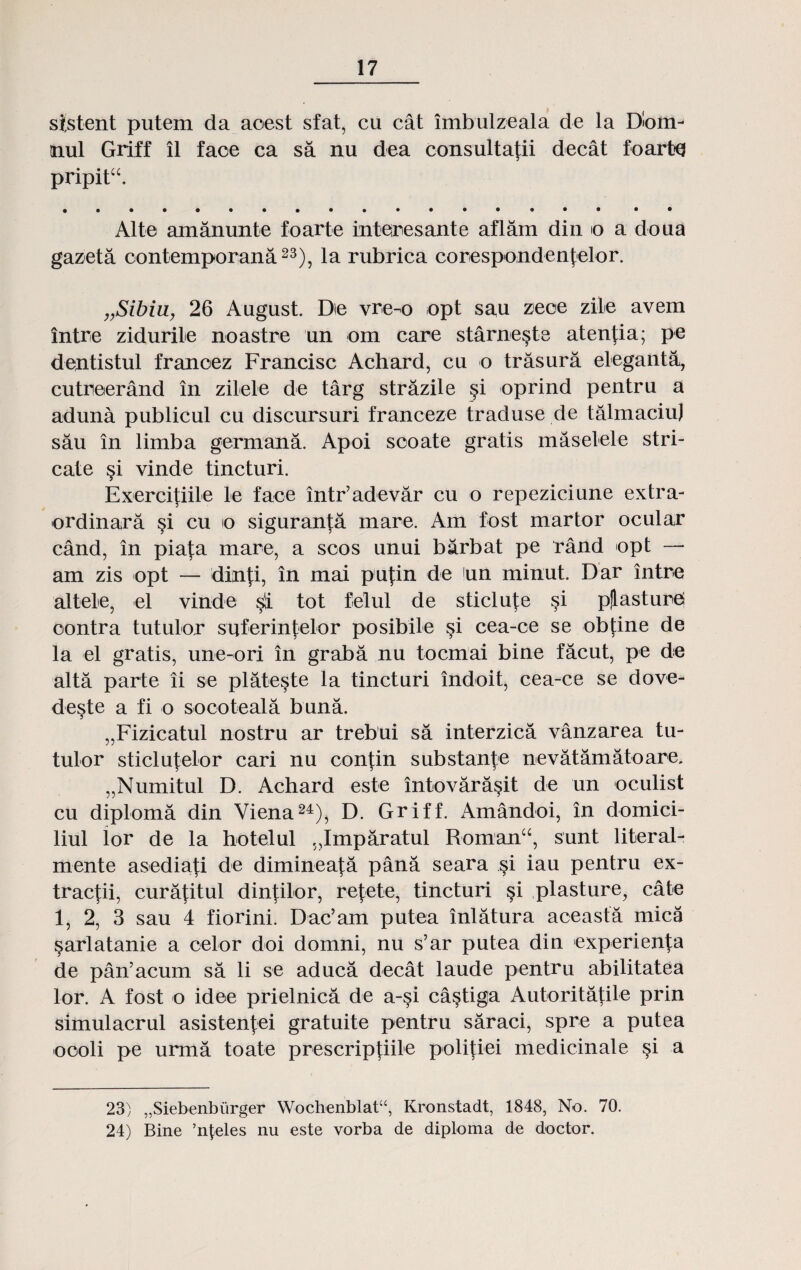 sistent putem da aoest sfat, cu cat lmbulzeala de la Dlom- nul Griff il faoe ca sa nu dea consultafii decat foartq pripitu. Alte amanunte foarte interesante aflam din o a doua gazeta contemporana23), la rubrica corespondenfelor. „Sibiu, 26 August. Die vrc-o opt sau zeoe zile avem intre zidurile noastre un om care starne§te atenfia; pe dentistul franoez Francisc Achard, cu o trasura eleganta, cutreerand in zilele de targ strazile §i oprind pentru a aduna publicul cu discursuri franceze traduse de talmaciu] sau in limba germana. Apoi scoate gratis maselele stri- cate §i vinde tincturi. Exercitiile le face intr’adevar cu o repeziciune extra- ordinara §i cu o siguran^a mare. Am fost martor ocular cand, in pia|;a mare, a scos unui barbat pe rand opt — am zis opt — dinti, in mai pufin de un minut. Dar intre altele, el vinde tot felul de sticlute §i pjasture oontra tutulor suferintelor posibile si cea-ce se obtine de la el gratis, une-ori in graba nu tocmai bine facut, pe de alta parte ii se plateste la tincturi indoit, cea-ce se dove- deste a fi o socoteala buna. „Fizicatul nostru ar trebui sa interzica vanzarea tu- tulor sticlutelor cari nu confin substanje nevatamatoare. „Numitul D. Achard este intovara§it de un oculist cu diploma din Viena24), D. Griff. Amandoi, in domici- liul lor de la hotelul „Imparatul Romanu, sunt literal- mente asediafi de dimineata pana seara §i iau pentru ex- tractii, cura|;itul dintilor, retete, tincturi §i plasture, cate 1, 2, 3 sau 4 fiorini. Dac’am putea inlatura aceasta mica sarlatanie a celor doi domni, nu s’ar putea din experien|;a de pan’acum sa li se aduca decat laude pentru abilitatea lor. A fost o idee prielnica de a-§i castiga Autoritatile prin simulacrul asistenfei gratuite pentru saraci, spre a putea oooli pe urma toate prescriptiile politiei medicinale si a 23) „Siebenbiirger Wocbenblat“, Kronstadt, 1848, No. 70. 24) Bine ’nleles nu este vorba de diploma de doctor.