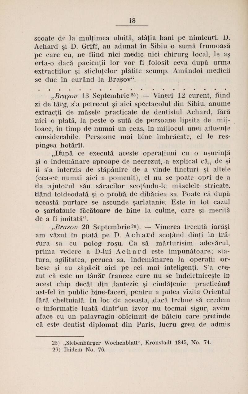 scoate de la mulfimea uluita, atafia bani pe nimicuri. D. Achard §i D. Griff, au adunat in Sibiu o suma frumoasa pe care eu, ne fiind nici medic nici chirurg local, le a§ erta-o daca pacienjii lor vor fi folosit ceva dupa urma extractiilor §i sticlufelor platite scump. Amandoi medicii se duc in curand la Bra§ov“. ... „Bm§ov 13 Septembrie25) — Vineri 12 curent, fiind zi de targ, s’a petrecut §i aici spectacolur din Sibiu, anume extracfii de masele practicate de dentistul Achard, fara nici o plata, la peste o suta de persoane lipsite de mij- loaoe, in timp de numai un ceas, in mijlocul unei afluente considembile. Persoane mai bine imbracate, el le res- pingea hotarit. „D:upa ce executa aceste operafiuni cu o usurinfa §i o indemanare aproape de necrezut, a explicat ca„ de §i ii s’a interzis de stapanire de a vinde tincturi si altele (oea-ce numai gici a pomenit), el ,nu se poate opri de a da ajutorul sau saracilor scotandu-le maselele .stricate, dand totdeodata si o proba de dibaciea sa. Poate ca dupa aceasta purtare se ascunde §arlatanie. Este in tot cazuj o §arlatanie facatoare de bine la culrne, care §i merita de a fi imitata“. „Brasov 20 Septembrie26). — Vinerea trecuta iara§i am vazut in piata pe D. Achard scojand dinti in tra- Sura sa cu polog ro§u. Ca sa marturisim adevarul, prima vedere a D-l.ui Achard este impunatoare; sta- tura, agilitatea, peruca sa, indemanarea la operatii or- besc §i au zapacit aici pe cei mai inteligenfi. S’a cre- zut ca este un tanar franoez care nu se indeletnice^te in acest chip decat din fantezie §i ciudafenie practicand ast-fel in public bine-faceri, pentru a putea vizita Orientul fara cheltuiala. In loc de aceasta, ,daca trebue sa credem o informa];ie luata dintr’un izvor nu tocmai sigur, avem aface cu un palavragiu obicinuit de balciu care pretinde ca este dentist diplomat din Paris, lucru greu de admis 25) „Siebenburger Wochenblattu, Kronstadt 1845, No. 74. 26) Ibidem No. 76.