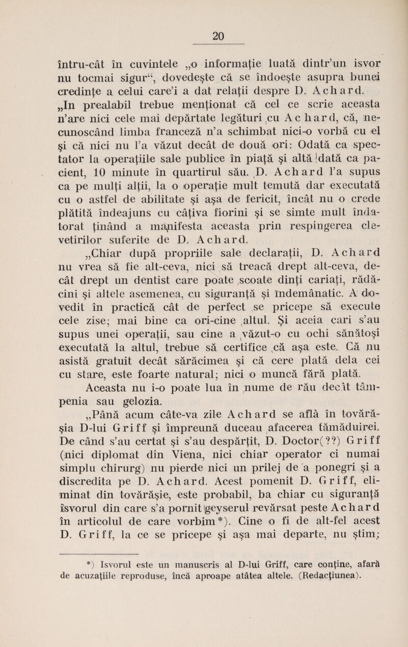 intru-cat in cuvintele „o informatie luata dintr’un isvor nu tocmai siguru, dovede§te ca se indoeste asupra bunei credin^e a oelui care’i a dat relafii despre D. Achard. „In prealabil trebue menfionat ca oel ce scrie aceasta n’are nici oele mai departate legaturi cu Ac hard, ca, ne- cunoscand limba franceza n’a schimbat nici-o vorba cu iel §i ca nici nu Fa vazut decat de doua ori: Odata ca spec- tator la operafiile sale publice in piaja si alta Idata ca pa- cient, 10 minute in quartirul sa:u. D. Achard Ya supus ca pe mulfi alfii, la o operafie mult temuta dar executata cu o astfel de abilitate §i a§a de fericit, incat nu o crede platita indeajuns cu cativa fiorini §i se simte mult inda- torat tinand a ma^nifesta aceasta prin respingerea cle- vetirilor suferite de D. Achard. „Chiar dupa propriile sale declaratii, D. Achard nu vrea sa fie alt-ceva, nici sa treaca drept alt-ceva, de- cat drept un dentist care poate ,scoate dinfi cariati, rada- cini si altele asemenea, cu siguranta §i i'ndemanatic. A do- vedit in practica cat de perfect ,se pricepe sa execute cele zise; mai bine ca ori-cine altul. Si aceia cari s’au supus unei operafii, sau cine a vazut-o cu ochi sanatosi executata la altul, trebue sa oertifice ,ca a§a este. Ca nu asista gratuit decat saracimea §i ca cere plata dela cei cu stare, este foarte natural; nici o munca fara plata. Aoeasta nu i-o poate lua in nume de rau decat tam- penia sau gelozia. „Pana acum cate-va zile Achard se afla in tovara- §ia D-lui Griff §i impreuna duceau afacerea tamaduirei. Do cand s’au certat si s’au despartit, D. Doctor(??) Griff (nici diplomat din Viena, nici chiar operator ci numai simplu chirurg) nu pierde nici un prilej de a ponegri si a discredita pe D. Achard. Acest pomenit D. Griff, eli- minat din tovara§ie, este probabil, ba chiar cu siguranta isvorul din care s’a pornitgeyserul revarsat peste Achard in artioolul de care vorbim *). Cine o fi de alt-fel acest D. Griff, la oe se pricepe si asa mai departe, nu §tim; *) Isvorul este un manuscris al D-lui Griff, care oonfiiie, afara de acuza^iile reproduse, inca aproape atatea altele. (Redacpunea).