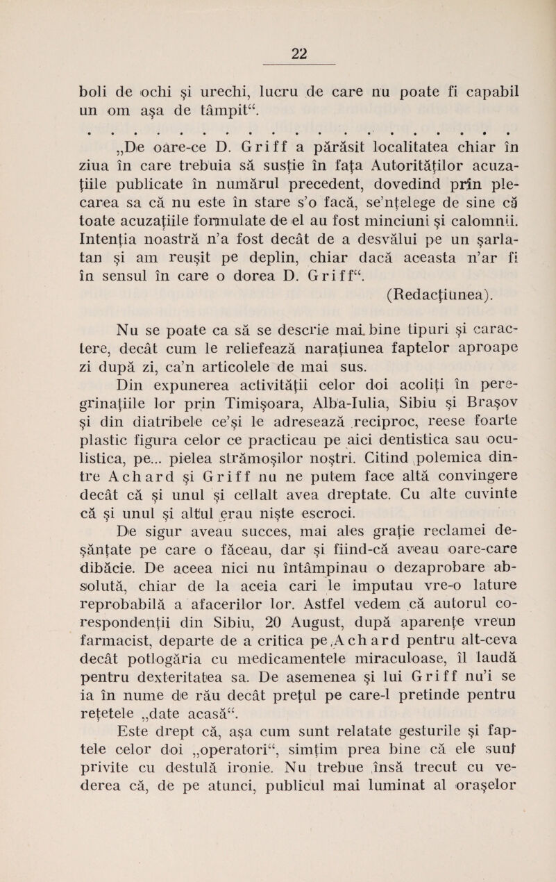 boli de ochi §i urechi, lucru de care nu poate fi capabil un om a§a de tampitu. „De oare-ce D. Griff a parasit localitatea chiar in ziua in care trebuia sa susfie in fafa Autoritatilor acuza- fiile publicate in numarul precedent, dovedind prin ple- carea sa ca nu este in stare s’o'faca, se’ntelege de sine ca toate acuzafiile fortmulate de el au fost minciuni §i calomnii. Intenfia noastra n’a fost decat de a desvalui pe un §arla- tan §i am reu§it pe deplin, chiar daca aceasta n’ar fi in sensul in care o dorea D. Griffcc. (Redacfitinea). Nu se poate ca sa se descrie maibine tipuri §i carac- lere, decat cum le reliefeaza narafiunea faptelor aproape zi dupa zi, ca’n articolele de mai sus. Din expunerea activitafii oelor doi acoliti in pere- grinatiile lor prin Timi§oara, Alba-Iulia, Sibiu si Bra§ov §i din diatribele ce’si le adreseaza reciproc, reese foarte plastic figura celor ce practicau pe aici dentistica sau ocu- listica, pe... pielea stramosilor nostri. Citind polemica din- tre Achard §i Griff nu ne putem face alta convingere decat ca si unul §i cellalt avea dreptate. Cu alte cuvinte ca §i unul si altul erau niste escroci. De sigur aveau succes, mai ales grafie reclamei de- santate pe care o faceau, dar §i fiind-ca aveau oare-care dibacie. De aceea nici nu intampinau o dezaprobare ab- sioluta, chiar de la aceia cari le imputau vre-o lature reprobabila a afacerilor lor. Astfel vedem ca autorul co- respondentii din Sibiu, 20 August, dupa aparente vreiin farmacist, departe de a critica pe,Achard pentru alt-ceva decat potlogaria cu medicamentele miraculoase, il iauda pentru dexteritatea sa. De asemenea §i lui Griff nu’i se ia in nume de rau decat pretul pe care-1 pretinde pentru retetele „date acasacc. Este drept ca, asa cum sunt relatate gesturile §i fap- tele celor doi „operatoricc, simtim prea bine ca ele sunt privite cu destula ironie. Nu trebue insa trecut cu ve- derea ca, de pe atunci, publicul mai luminat al ora^elor