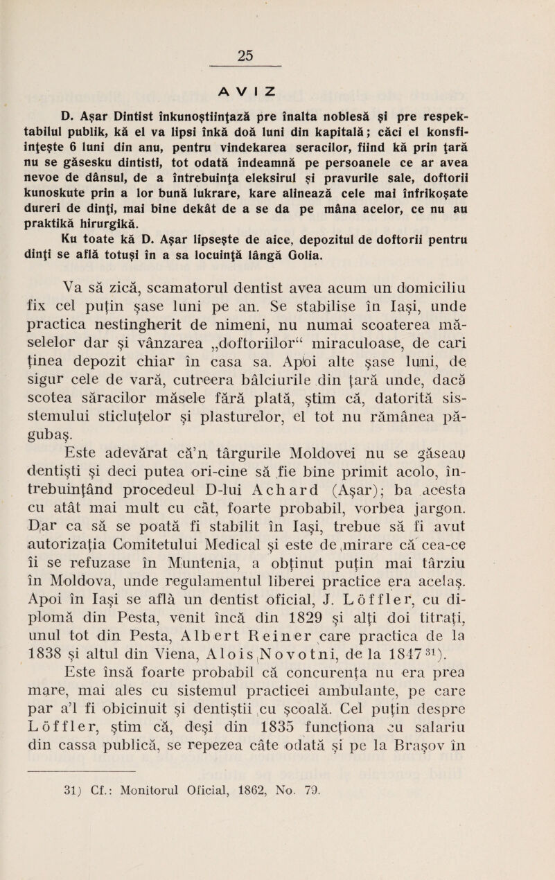 A V I Z D. Asar Dintist inkuno§tiintaza pre inalta noblesa §i pre respek- tabilul publik, ka el va lipsi inka doa luni din kapitala; caci el konsfi- inte?te 6 luni din anu, pentru vindekarea seracilor, fiind ka prin tara nu se gasesku dintisti, tot odata indeamna pe persoanele ce ar avea nevoe de dansul, de a intrebuinta eleksirul ?i pravurile sale, doftorii kunoskute prin a lor buna lukrare, kare alineaza cele mai infriko$ate dureri de dinti, mai bine dekat de a se da pe mana acelor, ce nu au praktika hirurgika. Ku toate ka D. A§ar lipse§te de aice, depozitul de doftorii pentru dinti se afla totu$i in a sa locuinta langa Golia. Va sa zica, scamatorul dentist avea acum un domiciliu fix cel putin §ase luni pe an. Se stabilise in Ia§i, unde practica nestingherit de nimeni, nu numai scoaterea ma- selelor dar si vanzarea „doftoriiloru miraculoase, de cari finea depozit chiar in casa sa. Aptoi alte sase luni, de sigur cele de vara, cutreera balciurile din tara unde, daca scotea saracilor masele fara plata, §tim ca, datorita sis- stemului sticlutelor §i plasturelor, el tot nu ramanea pa- guba§. Este adevarat ca’n targurile Moldovei nu se gaseau denti^ti §i deci putea ori-cine sa ,fie bine primit acolo, in- trebuinjand prooedeul D-lui Achard (Asar); ba acesta cu atat mai mult cu cat, foarte probabil, vorbea jargon. Dar ca sa se poata fi stabilit in Ia§i, trebue sa fi avut autorizatia Comitetului Medical si este de (mirare ca cea-ce ii se refuzase in Muntenia, a obtinut putin mai tarziu in Moldova, unde regulamentul liberei practice era acelas. Apoi in Iasi se afla un dentist oficial, J. Loffler, cu di- ploma din Pesta, venit inca din 1829 si alti doi titrati, unul tot din Pesta, Albert Reiiner care practica de la 1838 si altul din Viena, A1 o i s N o v o tni, de la 184731V Este insa foarte probabil ca concurenta nu era prea mare, mai ales cu sistemul practicei ambulante, pe care par a’l fi obicinuit §i dentistii cu scoala. Cel putin despre Loffler, §tim ca, desi din 1835 functiona cu salariu din cassa publica, se repezea cate odata si pe la Bra^ov in 31) Cf.: Monitorul Oficial, 1862, No. 79.