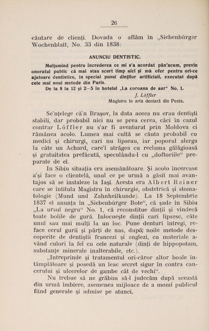 cautare de clienfi. Diovada o aflam in „Siebenburgsr Wochenblatt, No. 33 din 1838: ANUNCIU DENTISTIC. Multumind pentru increderea ce mi s’a acordat pan’acum, previn onoratul public ca mai stau scurt timp aici §i ma ofer pentru ori-ce ajutoare dentistice, in special pusul dintilor artificiali, executat dupa cele mai noui metode din Paris. De la 8 la 12 $i 2—5 in hotelul „La coroana de aurK No. 1. J. Loffler Magistru in arta dentara din Pesta. Se’nfelege ca’n Bra§ov, la data aoeea nu erau denti^ti stabili, dar probabil nici nu se prea cerea, caci in cazul contrar Loffler nu s’ar fi aventurat prin Moldova ci ramanea acolo. Lumea mai culta se cauta probabil cu medici si chirurgi^ cari nu lipseau, iar poporul alerga la cate un Achard, care’l atragea cu reclama galagioasa §i gratuitatea prefacuta, speculandu-1 cu „doftoriileu pre- parate de el. In Sibiu situatia era asemanatoare. §i aoolo incercase a’§i face o clientela, unul ce pe urma a gasit mai avan- tajos sa se instaleze la Ia§i. ,Acesta era Albert Reiner care se intitula Magistru in chirurgie, obstetrica si stoma- tologie (Mund und Zahnheilkunde). La 18 Septembrie 1837 el anunta in „Siebenburger Bote“, ca §ade in Sibiu „La ursul negruu No. 1, ca reconstitue dintii §i vindeca toate bolile de gura. Inlocueste dintii cari lipsesc, cate unul sau mai multi la un loc. Pune denturi intregi, re- face cerul gurii §i parfi de nas, dupiaj noile metode des- coperite de dentistii francezi si englezi, cu materiale a- vand culori la fel cu oele naturale (dinji de hippopotam, substante minerale inalterabile, etc.). „Intreprinde §i tratamentul ori-caror altor boale in- tamplatoare si poseda un leac secret sigur in contra can- cerului si ulcerelor de gambe cat de vechiu. Nu trebue sa ne grabim sa-1 judecam dupa aceasta din urma imbiere, asemenea mijloace de a momi publicul fiind generale §i admise pe atunci.