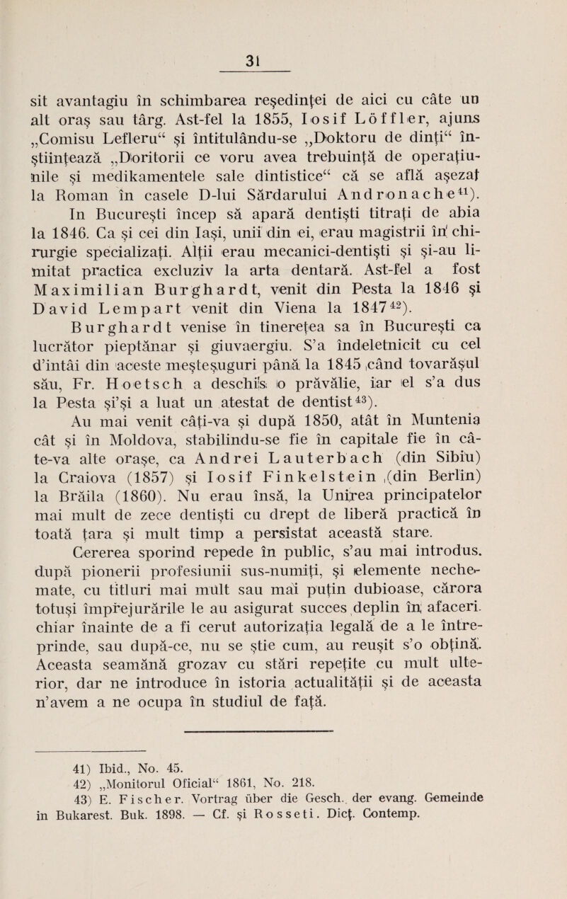 sit avantagiu in schimbarea re^edinjjei de aici cu cate un alt ora§ sau targ. Ast-fel la 1855, Iosif Loffler, ajuns „Comisu Lefleruu si intitulandu-se „Doktoru de dintiu in- §tiinjeaza „Boritorii ce voru avea trebuinja de operafiu- nile si medikamentele sale dintisticea ca se afla asezaf la Roman in casele D-lui Sardarului A nd r on ach e41). In Bucuresti incep sa apara denti^ti titraji de abia la 1846. Ca si cei din Iasi, unii dln ei, erau magistrii in' chi- rurgie specializati. Altii erau mecanici-denti§ti si §i-au li- mitat practica excluziv la arta dentara. Ast-fel a fost Maximilian Burghardt, venit din Piesta la 1846 §i David Lempart venit din Viena la 184742). Burghardt venise in tineretea sa in Bucure$ti ca lucrator pieptanar si giuvaergiu. S’a indeletnicit cu cel d’intai din aceste mestesuguri pana la 1845 ,cand tovara§ul sau, Fr. Hoetsch a deschils; io pravalie, iar iel s’a dus la Pesta si’si a luat un atestat de dentist43). Au mai venit cati-va si dupa 1850, atat in Muntenia cat §i in Moldova, stabilindu-se fie in capitale fie in ca- te-va alte orase, ca Andrei Lauterbach (din Sibiu) la Craiova (1857) si Losif Finkelstein ,(din Berlin) la Braila (1860). Nu erau insa, la Unipea principatelor mai mult de zece dentisti cu drept de libera practica in toata tara si mult timp a persistat aceasta stare. Cererea sporind repede in public, s’au mai introdus. dupii pionerii profesiunii sus-numiti, si lelemente neche*- mate, cu titluri mai xnult sau mai putin dubioase, carora totusi imprejurarile le au asigurat succes deplin in; afaceri. chiar inainte de a fi cerut autorizatia legala de a le intre- prinde, sau dupa-ce, nu se stie cum, au reusit s’o ob^ina. Aceasta seamana grozav cu stari repetite cu mult ulte- rior, dar ne introduce in istoria actualitatii si de aceasta n’avem a ne ocupa in studiul de fata. 41) Ibid., No. 45. 42) „Monitorul Oficialu 1861, No. 218. 43) E. Fischer. Vortrag iiber die Gesch.. der evang. Gemeinde in Bukarest. Buk. 1898. — Cf. §i Rosseti. Dic{. Contemp.