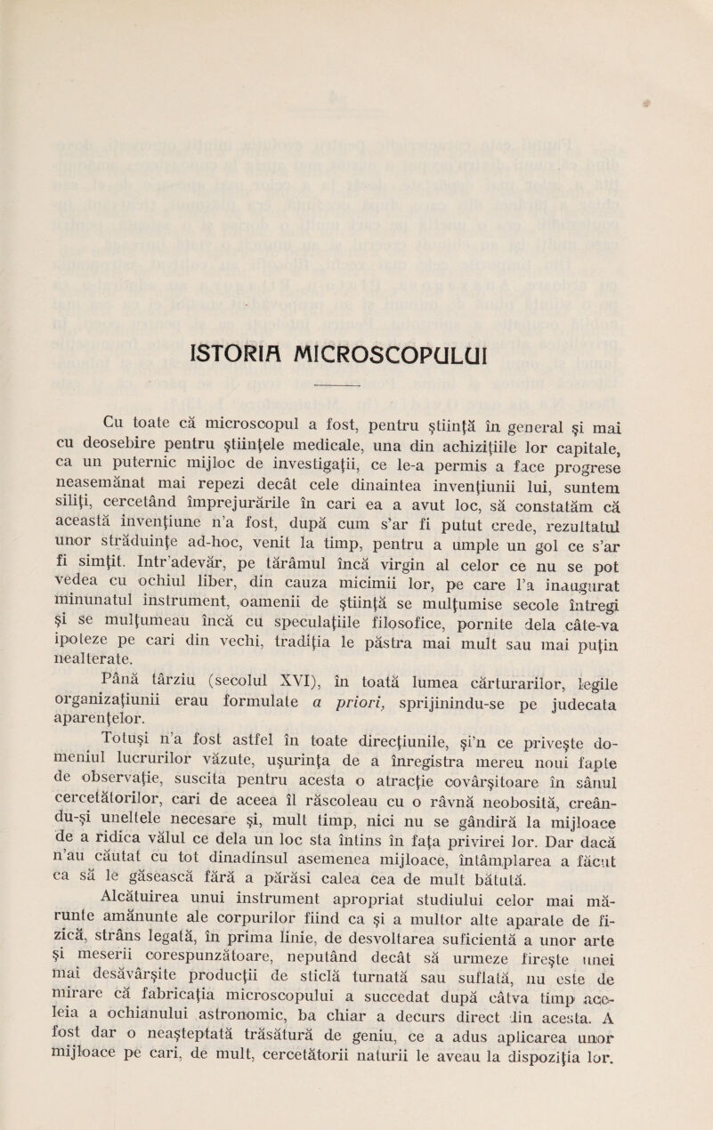 ISTORIR MICROSCOPGLUI Cu toate ca microsoopul a fost, pentru stiinja in general §i mai cu deosebire pentru §tiin^ele medicale, una din achizitiile lor capitale, ca un puteinic mijloc de investigatii, ce le-a permis a face progrese neasemanat mai repezi decat cele dinaintea invenfiunii lui, suntem siliU, cercetand imprejurarile in cari ea a avut loc, sa constatam ca aceasta inventiune n a fost, dupa cum s’ar fi putut crede, rezultatiil unor straduinfe ad-hoc, venit la timp, pentru a umple un gol ce s’ar fi simjit. Intr’adevar, pe taramul inca virgin al celor ce nu se pot vedea cu ochiul liber, din cauza micimii lor, pe care l’a inaugnrat minunatul instrument, oamenii de §tiinfa se mul|umise secole intregi fl se muljumeau inca cu speculajiile filosofice, pornite dela cate-va ipoteze pe cari din vechi, tradijia le pastra mai mult sau mai pujin nealterate. Pana tarziu (seoolul XVI), in toata lumea carturarilor, legile organizatiunii erau formulate a priori, sprijinindu-se pe judecata aparenlelor. Totusi n’a fost astfel in toate direcpunile, §i’n ce prive^te do- rneniul lucrurilor vazute, usurinj;a de a inregistra mereu noui fapte de observajie, suscita pentru acesta o atracj;ie oovar§itoare in sarral cercetatorilor, cari de aceea ll rascoleau cu o ravna neobosita, crean- du-si uneltele necesare §i, mult timp, nici nu se gandira la mijloace de a ridica valul ce dela un loc sta intins in faja privirei lor. Dar daca n au cautat cu tot dinadinsul asemenea mijloace, intamplarea a facut ca sa le gaseasca fara a parasi calea cea de mult batuta. Alcatuirea unui instrument apropriat studiului celor mai ma- runte amanunte ale corpurilor fiind ca si a multor alte aparale de fi- zica, strans legata, in prima linie, de desvoltarea suficienta a unor arte §i meserii oorespunzatoare, neputand decat sa urmeze fire§te unei mai desavarsite producj;ii de sticla turnata sau suflata, nu este de miiare ca fabricaj;ia microscopului a succedat dupa catva timp aoe^ leia a ochianului astronomic, ba chiar a decurs direct Jin acesta. A fost dar o nea^teptata trasatura de geniu, ce a adus aplicarea unor mijloace pe cari, de mult, ceroetatorii naturii le aveau la dispozijia lor.