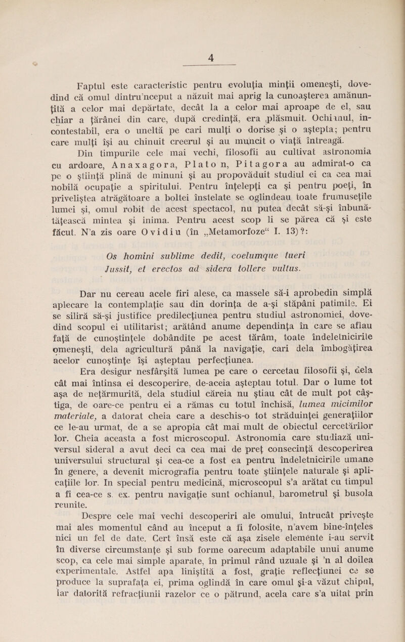 Faptul este caracteristic pentru evolufia min|;ii omene§ti, dove- dind ca omul dintru’noeput a nazuit mai aprig la cunoa^terea amanun- pta a celor mai departate, decat la a celor mai aproape de el, sau chiar a faranei din care, dupa credinja, era .plasmuit. Ochianul, in- contestabil, era o unelta pe cari mulji o dorise §i o a§tepta; pentru care mulji i§i au chinuit creerul §i au mu'ncit o viaja intreaga. Din timpurile cele mai vechi, filosofii au cultivat astronomia cu ardoare, Anaxagora, Platon, Pitagora au admirat-o ca pe o §tiin|;a plina de minuni §i au propovaduit studiul ei ca cea mai nobila ocupa(ie a spiritului. Pentru in|elep|i ca §i pentru poep, in priveli^tea atragatoare a boltei instelate se oglindeau toate frumusejile lumei §i, omul robit de acest spectaool, nu putea decat sa-§i inbuna- tajeasca mintea §i inima. Pentru acest soop li se parea ca ^i este facut. N’a zis oare Ovidiu (in „Metamorfoze“ I. 13)?: Os homini sublime dedit, coelumque tueri Jussit, et erectos ad sidera tollere vultus. Dar nu cereau acele firi alese, ca massele sa-i aprobedin simpla aplecare la oontemplafie sau din dorin|:a de a-§i stapani patimile. Ei se silira sa-§i justifice predilecjiiunea pentru studiul astronomiei, dove- dind soopul ei utibtarist; aratand anume dependinja in care se aflau faja de cuno§tinjele dobandite pe acest taram, toate indeletnicirite omene^ti, dela agricultura pana la naviga|ie, cari dela imbogajirea aoelor cuno§tinje i§i a§teptau perfec|iunea. Era desigur nesfar§ita lumea pe care o cercetau filosofii §i, dela cat mai intinsa ei descoperire, de-aceia a§teptau totul. Dar o lume tot a§a de neiarmurita, dela studiul careia nu §tiau cat de mult pot ca§- tiga, de oare-ce pentru ei a ramas cu totul inchisa, lumea micimilor materiate, a datorat cheia care a deschis-o tot straduin|ei generajiilor ce le-au urmat, de a se apropia cat mai mult de obiectul cercetariior lor. Cheia iaceasta a fost microscopul. Astronomia care studiaza uni- versul sideral a avut deci ca cea mai de prej; oonsecinja descoperirea universului structural §i cea-ce a fost ea pentru indeletnicirile umane in genere, a devenit micrografia pentru toate §tiinjele naturale §i apli- cajiile lor. In special pentru medicina, microscopul s’a aratat cu timpul a fi cea-ce s. ex. pentru navigajie sunt ochianul, barometrul §i busola reunite. Despre oele mai vechi descoperiri ale omului, intrucat privc§te mai ales momentul cand au inceput a fi folosite, n’avem bine-injeles nici un fel de date. Gert insa este ca a§a zisele elemente i-au servit Sn diverse circumstanje §i sub forme oarecum adaptabile unui anume scop, ca cele mai simple aparate, in primul rand uzuale §i ’n al doilea experimentale. Astfel apa lini^tita a fost, grajie reflecjiuuei ce se produoe la suprafaja ei, prirna oglinda in care omul §i-a vazut ehipul, iar dalorita refracjiunii razelor ce o patrund, acela care s’a uitat prin