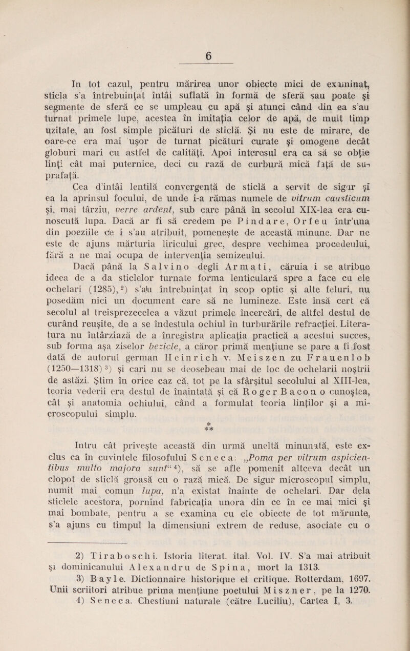 In tot cazul, pentru marirea unor obiecte mici de examiuat, sticla s’a mtrebuin|at intai suflata in forma de sfera sau poate §i segmente de sfera ce se umpleau cu apa §i atunci cand din ea s’au turnat primele lupe, acestea in imita^ia celor de apa, de muit timp uzitate, au fost simple picaturi de sticla. §i nu este de mirare, de oare-ce era mai u§or de turnat picaturi curate §i omogene decat globuri mari cu astfel de calitafi. Apoi interesul era ca sa se ob£ie lin|i cat mai puternice, deci cu raza de curbura mica fa{:a de su-» prafafa. Cea d’intai lentila oonvergenta de sticla a servit de sigir ea la aprinsul focului, de unde i-a ramas numele de vitram cansticiun §i, mai tarziu, verre arcleiit, sub care pana in seoolul XlX-lea era cu- noscuta lupa. Daca ar fi sa credem pe Pindare, Orfeu intr’una din poeziile de i s’au atribuit, pomene§te de aceasta minune. Dar ne este de ajuns marturia liricului grec, despre vechimea procedeului, fara a ne mai ocupa de interventia semizeului. Daca pana la Salvino degli Armati, caruia i se atribue ideea de a da sticlelor turnate forma lenticulara spre a face cu ele ochelari (1285),2) s’aiu intrebuinfat in scop optic §i alte feluri, nu posedam nici un document care sa ne lumineze. Este insa cert ca secolul al treisprezecelea a vazut primele incercari, de altfel destul de curand reu^ite, de a se indestula ochiul in turburarile refractiei. Litera- tura nu intarziaza de a inregistra aplica|ia practica a acestui succes, sub forma asa ziselor bezicle, a caror prima menfiune se pare a fi dostt data de autorul german Heinrich v. M e i s z e n zu F r a u e n 1 o b (1250—1318) 3 4) §i cari nu se deosebeau mai de loc de ochelarii nostrii de astazi. §tim in orice caz ca, tot pe la sfar§itul secolului al Xlll-lea, teoria vederii era destul de inaintata §i ca Roger Bacon o cuno^tea, cat §i anatomia ochiului, cand a formulat teoria linjilor §i a mi- croscopului simplu. * Intru cat prive§te aceasta din urma unelta minunata, este ex- clus ca in cuvintele filosofului Seneca: „Poma per vitrnm aspicien- tibus multo majora suntU4=), sa se afle pomenit altceva decat un clopot de sticla groasa cu o raza mica. De sigur microscopul simplu, numit mai comun lupa, n’a existat inainte de ochelari. Dar dela sticlele acestora, pornind fabrica{ia unora din ce in ce mai mici §i mai bombate, pentru a se examina cu ele obiecte de tot maruntq, s’a ajuns cu timpul la dimensiuni extrem de reduse, asociate cu o 2) Tiraboschi. Istoria literat. ital. Vol. IV. S’a mai atribuit §i dominicanului A1 e x a n d r u de Spina, mort la 1313. 3) Bayle. Dictionnaire historique et critique. Rotterdam, 1697. Unii scriitori atribue prima mentiune poetului M i s z n e r , pe la 1270. 4) Seneca. Chestiuni naturale (catre Luciliu), Cartea I, 3.