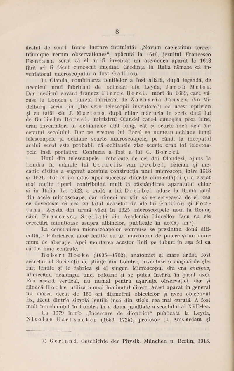 destul de scurt. Intr’o lucrare intitulata: ,,Novum caelestium terres- triumque rerum observationesa, aparuta la 1646, jezuitul Francesco Fontana scria ca el ar fi inventat un asemenea aparat la 1618 fara a-1 fi facut cunoscut imediat. Credinja in Italia ramase ca in- ventatorul microsoopului a fost Galileu. In Olanda, oombinarea lentilelor a fost aflata, dupa legenda, de ucenicul unui fabricant de ochelari din Leyda, J a c o b M e t s u. Dar medicul savant francez Pierre Borel, mort in 1689, care va- zuse la Londra o luneta fabricata de Zacharia Jansen din ML delburg, scria (in „De vero telescopii inventoreu) ca acest optician §i cu tatal sau J. M e r t e n s, dupa chiar marturia in scris data lui de Gulielm Boreel, ministrul Olandei care-i cuno$tea prea bine, erau inventatori ai ochianelor atat lungi cat scurte inca dela in- ceputul secolului. Dar pe vrernea lui Borel se numeau ochiane iungi telescoapele §i ochiane scurte microscoapele, pe cand, la inceputul acelui seool este probabil ca ochianele zise scurte erau tot telesooa- pele insa portative. Gonfuzia a fost a lui G. B o r e e 1. Unul din telescoapele fabricate de cei doi Olandezi, ajuns la Londra in mainile lui Cornelis van Drebel, fizician §i me- canic distins a sugerat acestuia oonstruc|;ia unui microscop, intre 1618 §i 1621. Tot el i-a adus apoi succesiv diferite imbunatatiri §i a creiat mai multe tipuri, contribuind mult l(a raspandirea aparatului chiar §i in Italia. La 1622, o ruda a lui Drebbel aduse ia Roma unul din acele microscoape, dar nimeni nu §tiu sa se serveasca de el, cea ce dovede^te ca era cu totul deosebit de ale lui Galileu §i Fon- tana. Acesta din urma vazu in 1625 microscoapele noui la Roma, cand Francesco Stellati din Academia Linceilor facu cu ele ceroetari minupoase asupra albinelor, publicate in acelas an7)- La oonstruirea microscoapelor compuse se prezintau doua difi- cultati: Fabricarea unor lentile cu un maximum de putere si un mini- mum de aberajie. Apoi montarea acestor lin^i pe tuburi in a§a fel ca sa fie bine centi'ate. Robert Hooke (1635—1702), anatomist §i mare artist, fosfc secretar al Societajii de stiinte din Londra, inventase o ma§ina de sle- fuit Ientile si ile fabrica §i el singur. Microscopul sau era contpas, alunecand dealungul unei coloane si se putea invarti in jurul axei. Era asezat vertical, nu numai pentru u§urinta observatiei, dar §i fiindca Hooke utiliza numai luminatul direct. Acest aparat in generai nu marea decat de 160 ori diametrul obiectelor §i avea obiectivul fix, facut dintr’o simpla lentila insa din sticla cea mai curata. A fost mult intrebuinjiat in Londra in a doua jumatate a secolului al XVIl-lea. La 1679 intr’o ,,Incercare de dioptricaa publicata la Leyda, Nicolae Hartsoeker (1656—1725), profesor la Amsierdam §i 7) Gerland. Geschichte der Physik. Munchen u. Berlin, 1913.