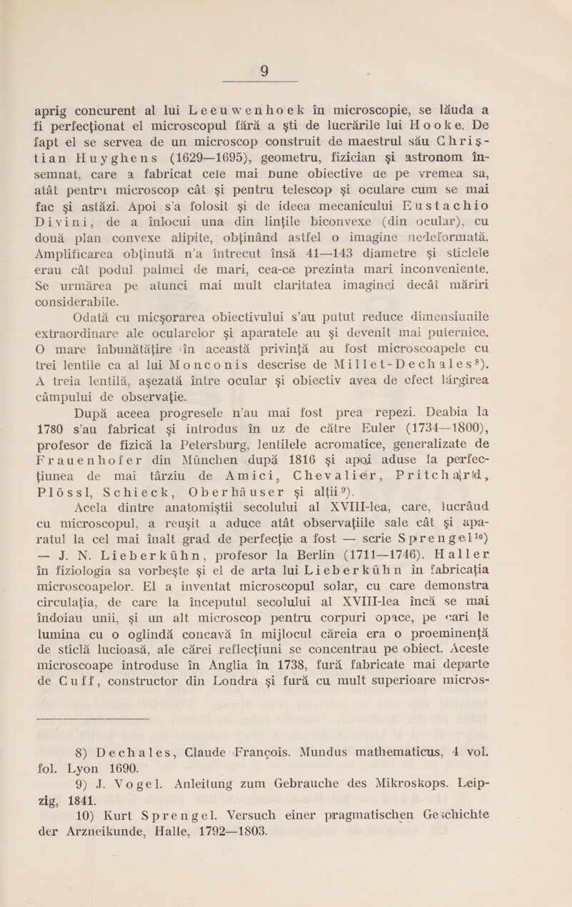 aprig concurent al lui L e e u w e n h o e k in microscopie, se lauda a fi perfec^ionat el microscopul fara a §ti de lucrarile lui Hooke. De fapt el se servea de un microscop oonstruit de maestrul sau Ghri§- tian Huyghens (1629—1695), geometru, fizician §i astronom in- semnat, care a fabricat cele mai nune obiective ae pe vremea sa, atat pentru microscop cat §i pentru telesoop §i oculare cum se mai fac §i astazi. Apoi s’a folosit §i de ideea mecanicului Eustachio Divini, de a inlocui una din lin|ile biconvexe (din ocular), cu doua plan convexe alipite, ob(inand astfel o imagine nedeformata. Amplificarea ob|inuta n’a intrecut insa 41—143 diametre §i sticlele erau cat podul palrnei de mari, cea-ce prezinta mari inconveniente. Se urmarea pe atunci mai mult claritatea imaginef decat tnariri considerabile. Odata cu miesorarea obiectivului s’au putut reduce dimensiunile extraordinare ale ocularelor si aparatele au §i devenit mai puternice. O mare inbunatatire un aceasta privin^a au fost microsooapele cu trei lentile ca al lui Monconis descrise de M i 11 e t - D e ch a 1 e s s). A treia lentila, asezata intre ocular §i obiectiv avea de efect largirea campului de observajle. Dupa aceea progresele n’au mai fost prea repezi. Deabia la 1780 s’au fabricat §i introdus in uz de catre Euler (1734—1800), profesor de fizica la Petersburg’, lentilele acromatice, generalizate de Frauenhofer din Miinchen dupa 1816 §i apoi aduse la perfec- tiunea de mai tarziu de Amici, C hev a 1 ieir , P r i tch a|r!d * Plossl, Schieck, Oberhauser §i altii8 9). Acela dintre anatomistii secolului al XVIII-lea, care, lucraud cu microscopul, a reu§it a aduce atat observatiile sale cat §i apa- ratul la cel mai inalt grad de perfec|;ije a fost — scrie Splrengel10) — J. N. Lieberkiihn, profesor la Berlin (1711—1746). Ilaller in fiziologia sa vorbeste §i el de arta lui L i eb e r k iih n in fabricatia microscoapelor. E1 a inventat microscopul solar, cu care demonstra circulatia, de care la inceputul secolului al XVIII-lea inca se mai indoiau unii, §i un alt microscop pentru corpuri opace, pe eari le lumina cu o oglinda concava in mijlocul careia era o proeminenjja de sticla lucioasa, ale carei reflec|iuni se concentrau pe obiect. Aceste microscoape introduse in Anglia in 1738, fura fabricate mai departe de Cuff, constructor din Londra si fura cu mult superioare micros- 8) Dechales, Claude Francois. Mundus matliematicus, 4 vol. fol. Lyon 1690. 9) J. V o g e 1. Anleitung zum Gebrauche des Mikroskops. Leip- zig, 1841. 10) Ivurt Sprengel. Versuch einer pragmatischen Geschichte der Arzneikunde, Halle, 1792—1803.