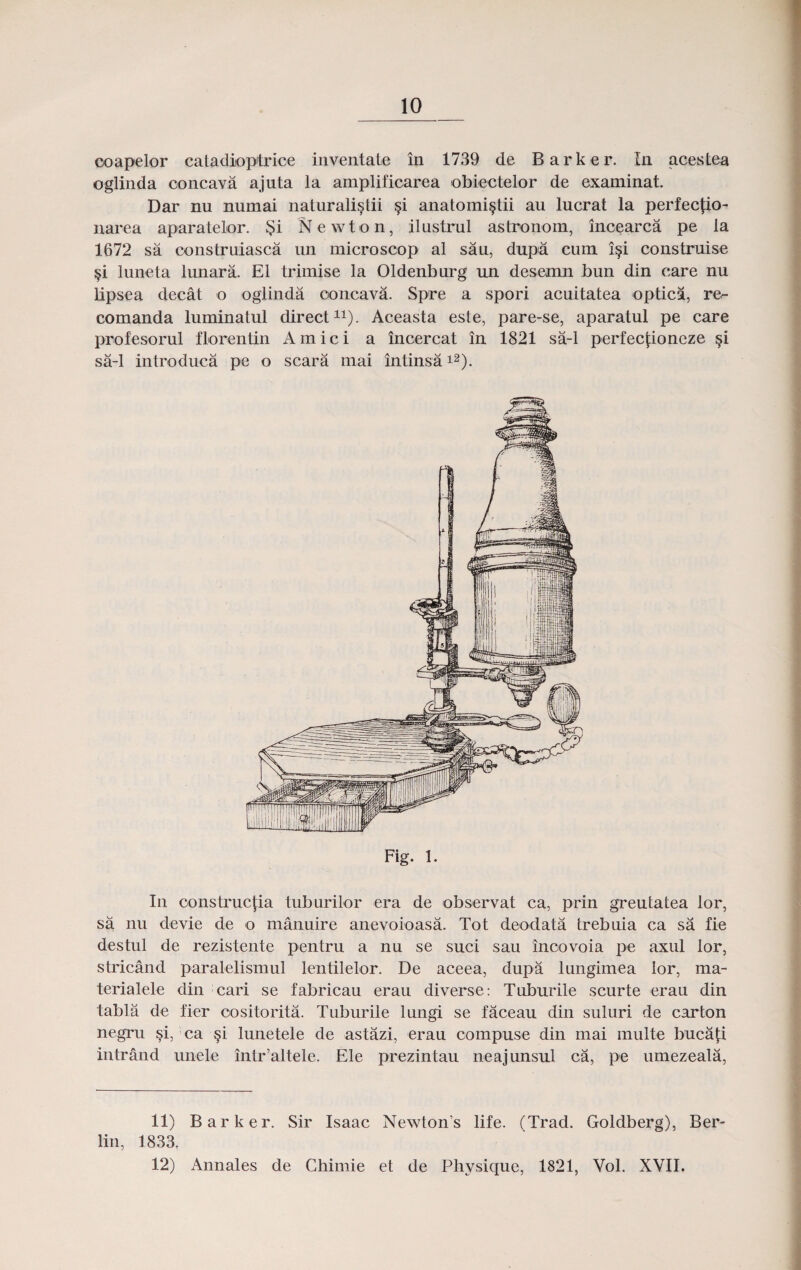 ooapelor catadioptrice inventate in 1739 de Barker. In acestea oglinda concava ajuta la amplificarea obiectelor de examinat. Dar nu numai naturalistii §i anatomi^tii au lucrat la perfectio- narea aparatelor. $i Newton, ilustrul astronom, incearca pe la 1672 sa construiasca un microscop al sau, dupn cum i§i construise §i luneta lunara. E1 trimise la Oldenburg un desemn bun din care nu lipsea decat o oglinda ooncava. Spre a spori acuitatea opticl, ro- comanda luminatul direct11). Aceasta este, pare-se, aparatul pe care profesorul florentin Amici a incercat in 1821 sa-1 perfectioneze §i sa-1 introduca pe o scara mai intinsa12). Fig. 1. In oonstructia tuburilor era de observat ca, prin greutatea lor, sa nu devie de o manuire anevoioasa. Tot deodata trebuia ca sa fie destul de rezistente pentru a nu se suci sau inoovoia pe axul lor, stricand paralelismul lentilelor. De aceea, dupa lungimea lor, ma- terialele din cari se fabricau erau diverse: Tuburile scurte erau din tabla de fier cositorita. Tuburile lungi se faceau din suluri de carton negru §i, ca §i lunetele de astazi, erau compuse din rnai multe buca£i intrand unele intr’altele. Ele prezintau neajunsul ca, pe umezeala, 11) Barker. Sir Isaac Newtons life. (Trad. Goldberg), Ber- lin, 1833, 12) Annales de Ghimie et de Physique, 1821, Vol. XVII.