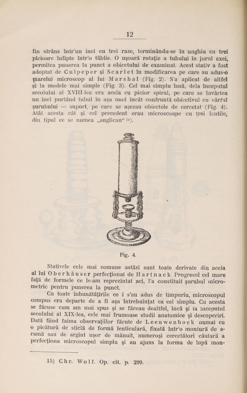 fin strans intr’un inel cu trei raze, terminandu-se in unghiu cu trei picioare infipte intr’o tablie. O u§oara rotaj:ie a tubului in jurul axei, permitea punerea la punct a obiectului de examinat. Acest stativ a fost adoptat de Gulpeper §i S c a r 1 e t in modificarea pe care au adus-o marelui microscop al lui Marshal (Fig. 2). S’a aplicat de altfel §i la modele mai simple (Fig. 3). Gel mai simplu insa, dela inceputul secolului al XVIII-lea era acela cu picior spiral, pe care se invartea un inel purtand Lubul in a§a mod incat confrunta obiectivul cu varful §urubului — suport, pe care se a§ezau obiectele de cercetat (Fig. 4). Atat acesta cat §i cel precedent erau microscoape cu trei lentile, din tipul ce se numea „anglican“l5). Fig. 4. Stativele cele mai comune astazi sunt toate derivate din acela al lui Oberhauser perfecjionat de H a r t n a c k. Progresul cel mare fata de formele ce le-am reprezintat aci, l’a constituit ^urubul inicro- metric pentru punerea la punct. Cu toate inbunatajirile ce i s’au adus de timpuriu, microscopul compus era departe de a fi a§a intrebuin|:at ca cel simplu. Cu acesta se facuse cum am mai spus si se faceau dealtfel, inca §i la mceputul secolului al XlX-lea, cele mai frumoase studii anatomice §i descoperiri. Data fiind faima observaj:iilor facute de Leeuwenhoek numai cu o picatura de sticla de forma lenticulara, fixata intr’o montura de a- rama sau de- argint usor de manuit, numero§i cercetatori cautara a Perfec|iona microscopul simplu §i au ajuns la forma de lupa mon- 15) Chr. Wolf. Op. cit. p. 299.
