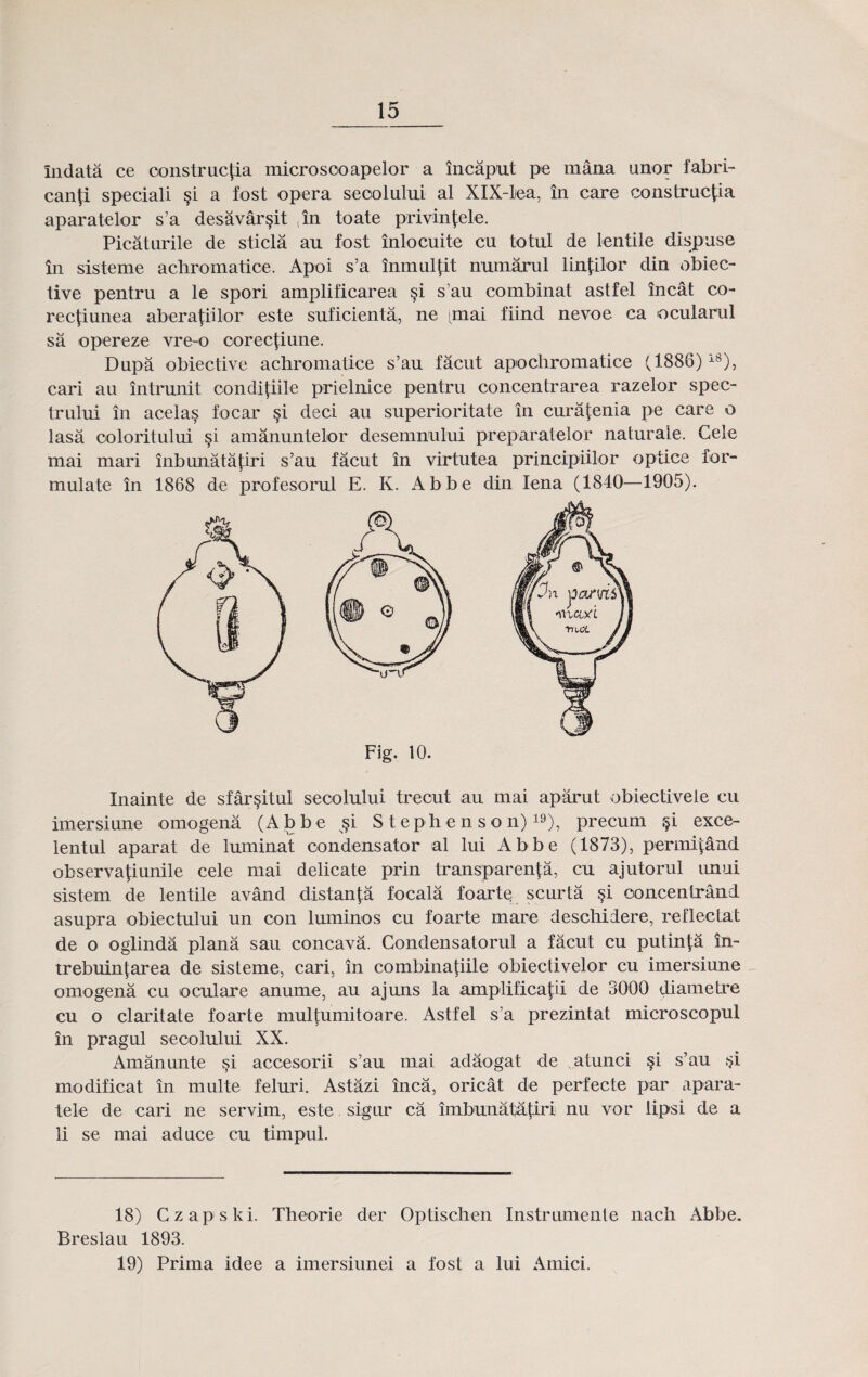 indata ce construc^ia microsooapelor a incaput pe mana unor fabri- can|i speciali §i a fost opera seoolului al XlX-liea, in care construcjia aparatelor s’a desavar^it ,in toate privin^ele. Picaturile de sticla au fost inlocuite cu totul de lentile dispuse in sisteme achromatice. Apoi s’a inmul^it numarul lin|ilor din obiec- tive pentru a le spori amplificarea §i s’au combinat astfel incat co- rec^iunea abera|iilor este suficienta, ne gnai fiind nevoe ca ocularul sa opereze vre-o oorectiune. Dupa obiective achromatice s’au facut apochromatice (1886)i8), cari au intrunit condi|iile prielnice pentru concentrarea razelor spec- trului in acela§ focar §i deci au superioritate in cura|enia pe care o lasa ooloritului §i amanuntelor desemnului preparatelor naturale. Cele mai mari inbunatajiri s’au facut in virtutea principiilor optice for- mulate in 1868 de profesorul E. K. Abbe din Iena (1840—1905). Fig. 10. Inainte de sfar§itul seoolului trecut au mai aparut obiectivete cu imersiune omogena (Abbe s§i Stephenson)19), precum §i exce- lentul aparat de luminat oondensator al lui Abbe (1873), permi|dnd observa^iunile cele mai delicate prin transparen^a, cu ajutorul unui sistem de lentile avand distan^a focala foarte scurta si ooncentrand asupra obiectului un con luminos cu foarte mare deschiiere, reflectat de o oglinda plana sau concava. Condensatorul a facut cu putinla in- trebuin|area de sisteme, cari, in combinatiile obiectivelor cu imersiune omogena cu oculare anume, au ajuns la amplificajii de 3000 diametre cu o claritate foarte mul|umitoare. Astfel s’a prezintat microscopul in pragul secolului XX. Amanunte si accesorii s’au mai adaogat de atunci §i s’au r?i modificat in multe feluri. Astazi inca, oricat de perfecte par apara- tele de cari ne servim, este sigur ca imbunatatiri nu vor lipsi de a li se mai aduce cu timpul. 18) Czapski. Theorie der Optischen Instrumente nach Abbe. Breslau 1893. 19) Prima idee a imersiunei a fost a lui Amici.