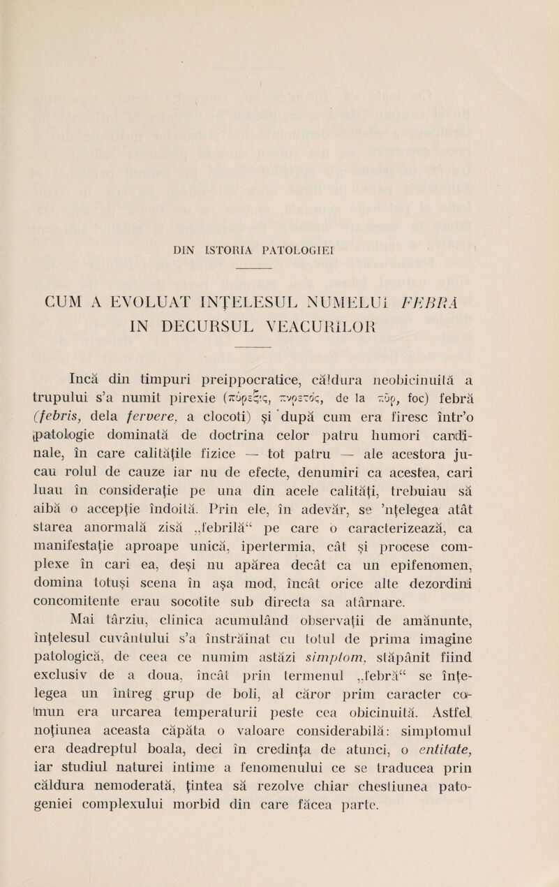 DIN LSTORIA PATOLOGIEI CUM A EVOLUAT INTELESUL NUMELUi IN DECURSUL VEACURILOR FEBRA Inca din timpuri preippocratice, caldura neobicinuita a trupului s’a numit pirexie (ttopsc'c, zvoztoc, de la tSjo, foc) febra (febrls, dela fervere, a clocoti) §i dupa cum era firesc intr’o ypatoliogie dominata de doctrina celor patru humori caridi- nale, in care calitatile fizice — tot patru — ale acestora ju- cau roiul de cauze iar nu de efecte, denumiri ca acestea, cari luau in considera(:ie pe una din acele calitafi, trebuiau sa aiba o acceptie indoita. Prin ele, in adevar, se ’nfelegea atat starea anormala zisa „febrilau pe care o caracterizeaza, ca manifestatie aproape unica, ipertermia, cat si procese coin- plexe in cari ea, desi nu aparea decat ca un epifenomen, domina totusi scena in a§a mod, incat orice alte dezordini concomitente erau socotite sub directa sa atarnare. Mai tarziu, clinica acumuland observatii de amanunte, intelesul cuvantului s’a instrainat cu totul de prima imagine patologica, de ceea ce numim astazi simptom, stapanit fiind exclusiv de a doua, incat prin termenul „febrau se inte- legea un intreg' grup de boli, al caror prim caracter ca- Imun era urcarea temperaturii peste cea obicinuita. Astfel, notiunea aceasta capata o valoare considerabila: simptomul era deadreptul boala, deci in credinfa de atunci, o entitate, iar studiul naturei intime a fenomenului ce se traducea prin caldura nemoderata, fintea sa rezolve cliiar chesiiunea pato- geniei complexului morbid din care facea parte.