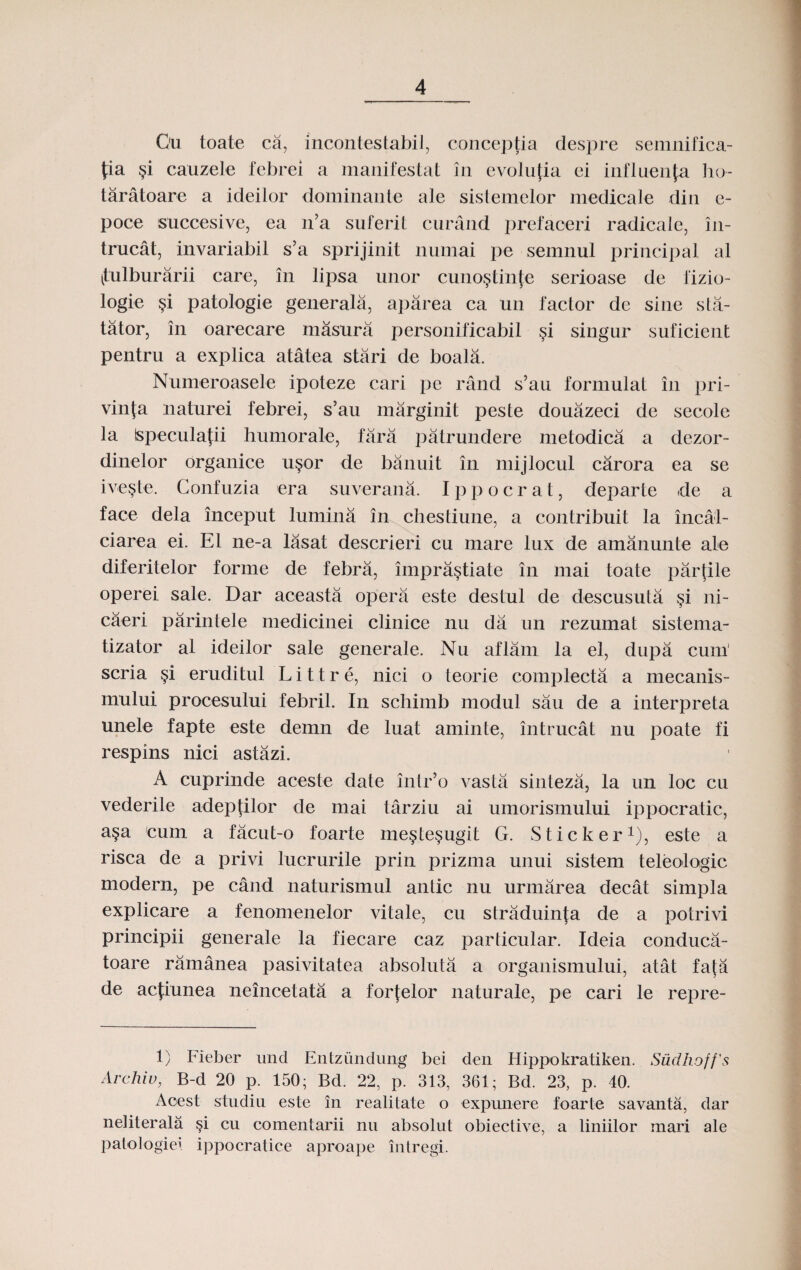 Ou toate ca, incontestabil, conceptia despre semnifica- pa §i cauzele febrei a manifestat in evolufia ei influenju ho- taratoare a ideilor dominante ale sislemelor medicale din e- poce succesive, ea n’a suferit curand prefaceri radicale, in- trucat, invariabil s’a sprijinit numai pe semnul principal al (tulburarii care, in lipsa unor cuno§tinfe serioase de fizio- logie §i patologie generala, aparea ca un faclor de sine sta- tator, in oarecare masura personificabil §i singur suficient pentru a explica atatea stari de boala. Numeroasele ipoteze cari pe rand s’au formulat in pri- vinfa naturei febrei, s’au marginit peste douazeci de secole la Ispeculafii humorale, fara patrundere metodica a dezor- dinelor organice u§or de banuit in mijlocul carora ea se ive§te. Confuzia era suverana. Ippocrat, departe de a face dela inceput lurnina in chestiune, a contribuit la incal- ciarea ei. E1 ne-a lasat descrieri cu mare lux de amanunte ale diferitelor forme de febra, impra§tiate in mai toate partile operei sale. Dar aceasta opera este destul de descusuta $i ni- caeri parintele medicinei clinice nu da un rezumat sistema- tizator al ideilor sale generale. Nu aflam la el, dupa cum' scria §i eruditul Littre, nici o teorie complecta a mecanis- rnului procesului febril. In schimb modul sau de a interpreta unele fapte este demn de luat aminte, intrucat nu poate fi respins nici astazi. A cuprinde aceste date intr’o vasta sinteza, la un loc cu vederile adepfilor de mai tarziu ai umorisinului ippocratic, a§a cum a facut-o foarte me§te§ugit G. Sticker1), este a risca de a privi lucrurile prin prizma unui sistem teleologic modern, pe cand naturismul antic nu urmarea decat simpla explicare a fenomenelor vitale, cu straduinta de a potrivi principii generale la fiecare caz parlicular. Ideia conduca- toare ramanea pasivitatea absoluta a organismului, atat fa[a de acfiunea neincetata a forfelor naturale, pe cari le repre- 1) Fieber und Entzundung bei den Hippokratiken. Siidhoff’s Archiu, B-d 20 p. 150; Bd. 22, p. 313, 361; Bd. 23, p. 40. Aoest studiu este in realitate o expunere foarte savanta, dar neliterala §i cu comentarii nu absolut obiective, a liniilor mari ale patologiei ippocratice aproape intregi.