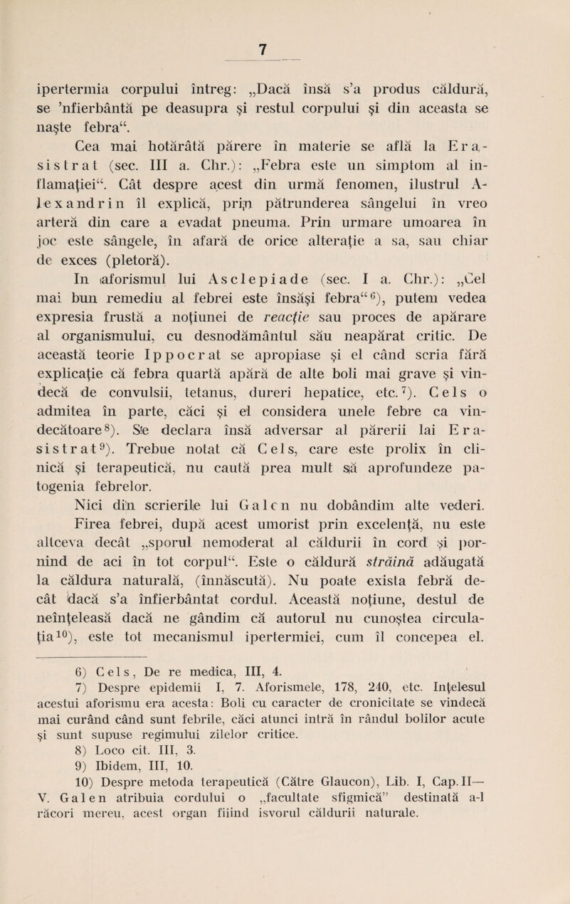 ipertermia corpului intreg: „Daca insa s’a produs caldura, se ’nfierbanta pe deasupra §i restul corpului §i din aceasta se na§te febra“. Cea niai hotarata parere in materie se afla la E r a - sistrat (sec. III a. Chr.): „Febra este un simptom al in- flama{ieiu. Cat despre acest din urma fenomen, ilustrul A- lexandrin il explica, pri;n patrunderea sangelui in vreo artera din care a evadat pneuma. Prin urmare umoarea in joc este sangele, in afara de orice alterape a sa, sau chiar de exces (pletora). In laforismul lui Asclepiade (sec. I a. Chr.): „Cel mai bun remediu al febrei este insa§i febra“6), putem vedea expresia frusta a nofiunei de reacfie sau proces de aparare al organismului, cu desnodamantul sau neaparat critic. De aceasta teorie Ippocrat se apropiase §i el cand scria fara explicajie ca febra quarta apara de alte boli mai grave §i vin- deca de convulsii, tetanus, dureri hepatice, etc.7). Cels o admitea in parte, caci §i ei considera unele febre ca vin- decatoare8). Ste declara insa adversar al parerii lai E r a- sistrat9). Trebue notat ca Cels, care este prolix in cli- nica §i terapeutica, nu cauta prea mult sia aprofundeze pa- togenia febrelor. Nici di’n scrierile lui Galcn nu dobandim alte vederi. Firea febrei, dupa acest umorist prin excelenta, nu este altceva decat „sporul nemoderat al caldurii in cord si por- nind de aci in tot corpulE Este o caldura straina adaugata la caldura naturala, (innascuta). Nu poate exista febra de- cat daca s’a infierbantat cordul. Aceasta nofiune, destul de neinfeleasa daca ne gandim ca autorul nu cuno^tea circula- (ia10), este tot mecanismul ipertermiei, cum il concepea el. 6) C e 1 s, De re medica, III, 4. 7) Despre epidemii I, 7. Aforismele, 178, 240, etc. Infelesul acestui aforismu era acesta: Boli cu caracter de cronicitate se vindeca mai curand cand sunt febrile, caci atunci intra in randul bolilor acute §i sunt supuse regimului zilelor critice. 8) Loco cit. III, 3. 9) Ibidem, III, 10. 10) Despre metoda terapeutica (Catre Glaucon), Lib. I, Cap. II— V. Galen atribuia cordului o „facultate sfigmica” destinata a-1 racori mereu, acest organ fiiind isvorul caldurii naturale.