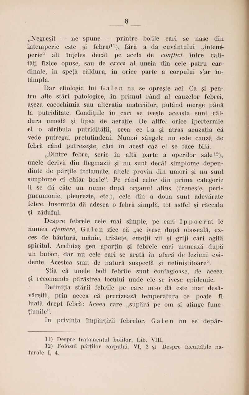 „Niegre§it — ne spune — printre bolile cari se nasc din intemperie este §i febral11), fara a da cuvantului „intemj- perietc alt in|eles decat pe aoela de conflict intre cali- taji fizice opuse, sau de exces al uneia din cele patru car- dinale, in spefa caldura, in orice parte a corpului s’ar in- tampla. Dar etiologia lui G a 1 e n nu se opre§te aci. Ca §i pen- tru alte stari patologice, in primul rand al cauzelor febrei, a§eza cacochimia sau alteratia materiilor, putand merge pana la putriditate. Condifiile in cari se ive§te aceasta sunt cal- dura umeda si lipsa de aeratie. De altfel orice ipertermie el o ajtribuia putriditafii, ceea ce i-a §i atras acuza^ia ca vede putregai pretutindeni. Numai sangele nu este cauza de febra cand putreze§te, caci in acest caz el se face bila. „Dintre febre, scrie in alta parte a operilor sale12),, unele deriva din flegmazii si nu sunt decat simptome depen- dinte de parfile inflamate, altele provin din umori si nu sunt simptome ci chiar boale“. Pe cand celor din prima categorie li se da cate un nume dupa organul atins (frenesie, peri- pneumonie, pleurezie, etc.), cele din a doua sunt adevarate febre. Insomnia da adesea o febra simpla, tot astfel si raceala §i zaduful. Despre febrele cele mai simple, pe cari I p p o c r at le nuniea efemere, Galen zice ca „se ivesc dupa oboseala, ex- ces de bautura, manie, tristete, emofii vii si griji cari agita spiritul. Aceluia§ gen apartin §i febrele cari urmeaza dupa u:n bubon, dar nu cele cari se arata in afara de leziuni evd- dente. Acestea sunt de natura suspecta si nelinistitoare“. 5tia ca unele boli febrile sunt contagioase, de aceea §i recomanda parasirea locului unde ele se ivesc epidemic. Definifia stiirii febrile pe care ne-o da este mai desa- varsita, prin aceea ca precizeaza temperatura ce poate fi luata drept febra: Aceea care „supara pe om §i atinge func- punilecc. In privinfa impartirii febrelor, G a 1 e n nu se depar- 11) Despre tratamentul bolilor, Lib. VIII. 12) Folosul parplor corpului, VI, 2 si Despre facultatile na- turale I, 4.