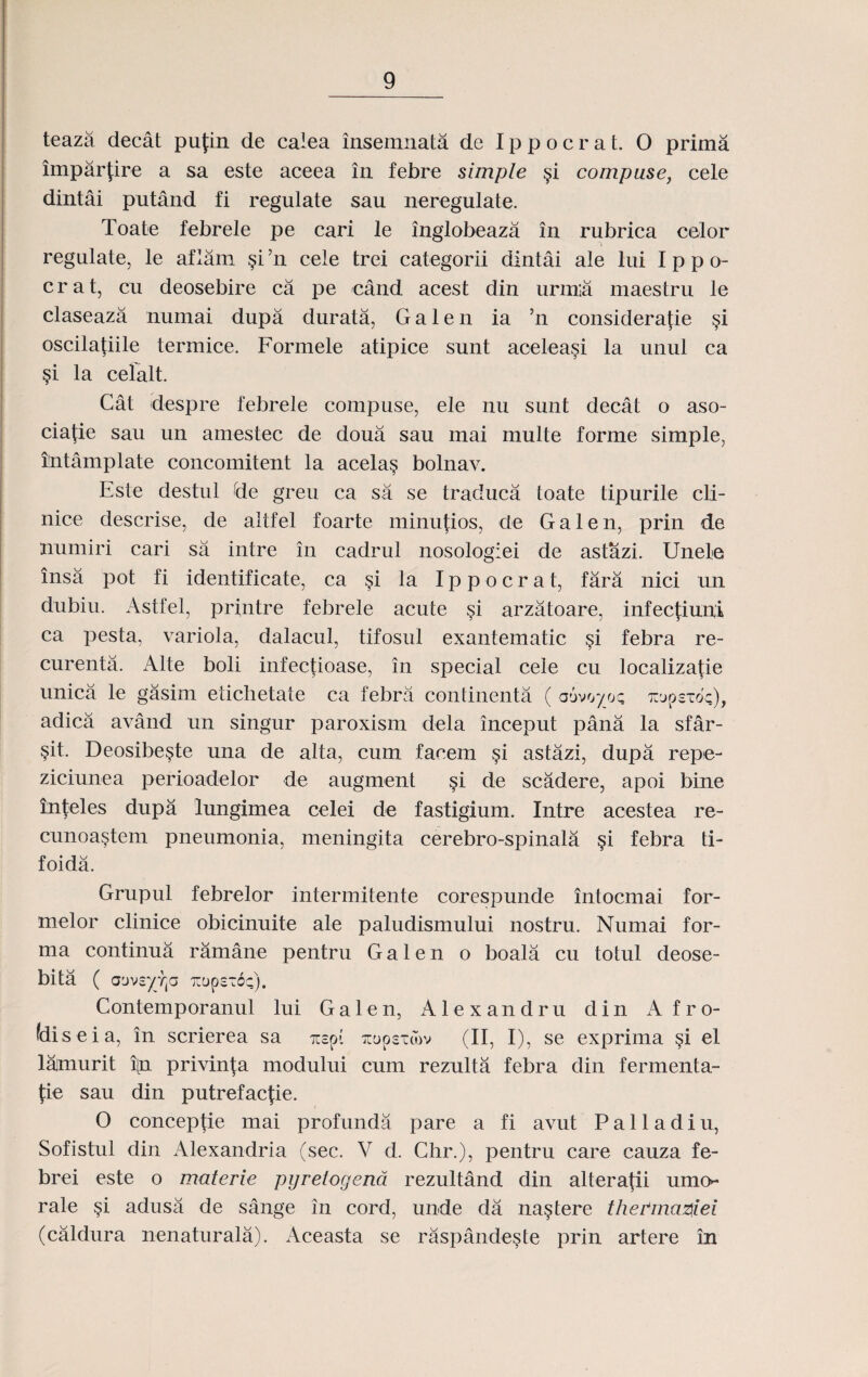 teaza decat pufin de calea insemnata de Ippocrat. O prima imparfire a sa este aceea in febre simple §i compuse, cele dintai putand fi regulate sau neregulate. Toate febrele pe cari le inglobeaza in rubrica celor regulate, le aflarn §i ’n cele trei categorii dintai ale lui I p p o- crat, cu deosebire ca pe cand acest din urm;a maestru le claseaza numai dupa durata, Galen ia ’n considerafie §i oscila{iile termice. Formele atipice sunt aceleasi la unul ca §i la celalt. Cat despre febrele compuse, ele nu sunt decat o aso- ciafie sau un amestec de doua sau mai multe forme simple, ilntamplate concomitent la acela§ bolnav. Este destul de greu ca sa se traduca toate tipurile cli- nice descrise, de altfel foarte minufios, de Galen, prin de numiri cari sa intre in cadrul nosologiei de astazi. Unele insa pot fi identificate, ca §i la Ippocrat, fara nici un dubiu. Astfel, printre febrele acute §i arzatoare, infecfiuni ca pesta, variola, dalacul, tifosul exantematic §i febra re- curenta. Alte boli infectioase, in special cele cu localizatie unica le gasim eticlietate ca febra continenta ( auvoyoc Tivpc-o'c), adica avand un singur paroxism dela inceput pana la sfar- sit. Deosibe§te una de alta, cum faoem §i astazi, dupa repe- ziciunea perioadelor de augment §i de scadere, apoi bine inteles dupa lungimea celei de fastigium. Intre acestea re- cunoa§tem pneumonia, meningita cerebro-spinala §i febra ti- foida. Grupul febrelor intermitente corespunde intocmai for- melor clinice obicinuite ale paludismului nostru. Numai for- ma continua ramane pentru G a 1 e n o boala cu totul deose- bita ( aov£yr(a TrupcTOc). Contemporanul lui Ga 1 en, Alexandru din A fro- fdiseia, in scrierea sa acspi zupcxcov (II, I), se exprima §i el lajmurit i[n privin|a modului cum rezulta febra din fermenta- fie sau din putrefac|ie. O conceptie mai profunda pare a fi avut Palladiu, Sofistul din iVlexandria (sec. V d. Chr.), pentru care cauza fe- brei este o materie pyretogena rezultand din alteratii umo* rale adusa de sange in cord, unde da na^tere thePma^iei (caldura nenaturala). Aceasta se raspande^te prin artere in