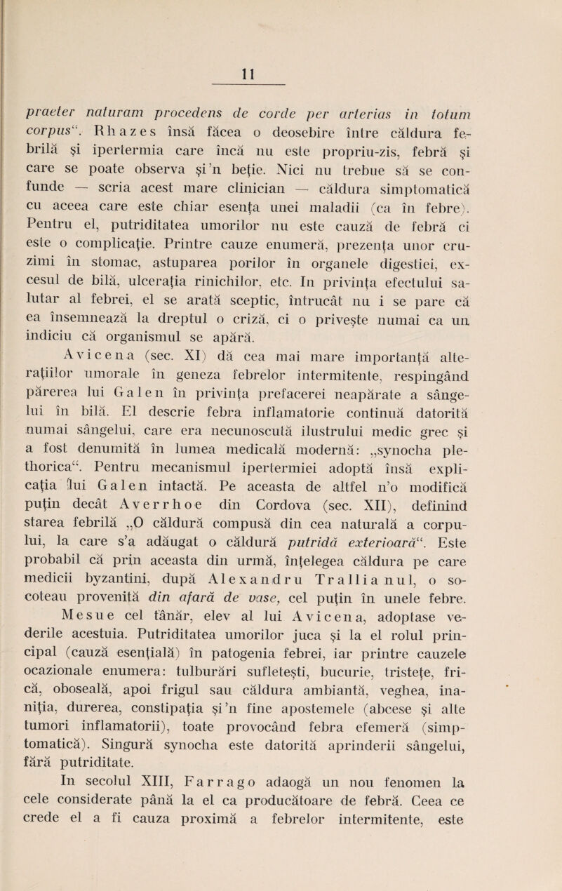 praeter naturam procedens cle corcte per arterias in totiun corpusu. Rliazes insa facea o deosebire intre caldura fe- brila §i ipertermia care inca nu este propriu-zis, febra §i care se poate observa §i?n betie. Nici nu trebue sa se con- funde — scria acest mare clinician — caldura simptomatica cu aceea care este chiar esenta unei maladii (ca in febre). Pentru el, putriditatea umorilor nu este cauza de febra ci este o complicatie. Printre cauze enumera, prezenta unor cru- zimi in stomac, astuparea porilor in organele digestiei, ex- cesul de bila, ulceratia rinichilor, etc. In privinta efectului sa- lutar al febrei, el se arata sceptic, intrucat nu i se pare ca ea insemneaza la dreptul o criza, ci o priveste numai ca un indiciu ca organismul se apara. Avicena (sec. XI) da cea mai mare importanta alte- rafiilor umorale in geneza febrelor intermitente, respingand parerea lui G a 1 e n in privinta prefacerei neaparate a sange- lui in bila. E1 descrie febra inflamatorie continua datorita uumai sangelui, care era necunoscuta ilustrului medic grec si a fost denumita in lumea medicala moderna: „synocha ple- thoricaA Pentru mecanismul ipertermiei adopta insa expli- ca^ia flui G a 1 e n intacta. Pe aceasta de altfel n’o modifica putin decat Averrhoe din Cordova (sec. XII), definind starea febrila „0 caldura compusa din cea naturala a corpu- lui, la care s’a adaugat o caldura putridd exterioardu. Este probabil ca prin aceasta din urma, intelegea caldura pe care medicii byzantini, dupa Alexandru Trallianul, o so- coteau provenita din afara de vase, cel putin in unele febre. Mesue cel tanar, elev al lui Avicena, adoptase ve- derile acestuia. Putriditatea umorilor juca §i la el rolul prin- cipal (cauza esentiala) in patogenia febrei, iar printre cauzele ocazionale enumera: tulburari suflete§ti, bucurie, tristefe, fri- ca, oboseala, apoi frigul sau caldura ambianta, veghea, ina- nitia, durerea, constipafia §i’n fine apostemele (abcese §i alte tumori inflamatorii), toate provocand febra efemera (simp- tomatica). Singura synocha este datorita aprinderii sangelui, fara putriditate. In secolul XIII, F a r r a g o adaoga un nou fenomen la cele considerate pana la el ca producatoare de febra. Ceea ce crede el a fi cauza proxima a febrelor intermitente, este