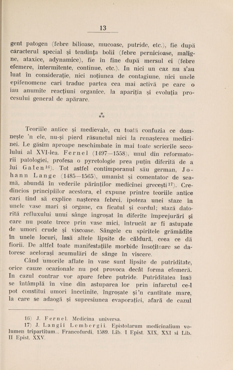 gent patogen (febre bilioase, mucoase, putride, etc.), fie dupa caracterul special §i tendinfa bolii (febre pernicioase, malig- ne, ataxice, adynamice), fie in fine dupa mersul ei (febre efemere, intermitente, continue, etc.). In nici un caz nu s’au luat in consideratie, nici nofiunea de contagiune, nici unele epifenomene cari traduc partea cea mai activa pe care o iau anumite reactiuni organice, la aparitia §i evolutia pro- cesului general de aparare. * * * Teoriile antice §i medievale, cu toata confuzia ce dom- ne§te n ele, nu-si pierd rasunetul nici la rena§terea niedici- nei- Le gasim aproape neschimbate in mai toate scrierile seco- lului al XVI-lea. Fernel (1497—1558), unul din reformato- rii patologiei, profesa o pyretologie prea putin diferita de a :lui Galen16). Tot astfel contimporanul sau german, Jo- hann Lange (1485—1565), umanist si comentator de sea- ma, abunda in vederile parintilor medicinei grece§ti17). Cre- dincios principiilor acestora, el expune printre teoriile antice cari tind sa explice na§terea febrei, ipoteza unei staze in unele vase mari si organe, ca ficatul si cordul,* staza dato- rita refluxului unui sange ingro§at in diferite imprejurari §i care nu poate trece prin vase mici, intrucat ar fi astupate de umoi i crude §i viscoase. Sangele cu spiritele gramadite in unele locuri, lasa altele lipsite de caldura, ceea ce da fiorii. De altfel toate manifestatiile morbide insotitoare se da- toresc acelora§i acumulari de sange in viscere. Cand umorile aflate in vase sunt lipsite de putriditate, orice cauze ocazionale nu pot provoca decat forma efemera. In cazul contrar vor apare febre putride. Putriditatea insa se intampla in vine din astuparea lor prin infarctul ce-1 pot constitiu umori incetinite, ingro§ate §i’n cantilate mare, la care se adaoga si supresiunea evaporatiei, afara de cazul 16) J. Fernel. Medieina universa. 17) J. Langii Lembergii. Epistolarum medicinalium vo- lumen tripartitum... Franeofurdi. 1589. Lib. I Epist. XIX, XXI si Lib II Epist. XXV.