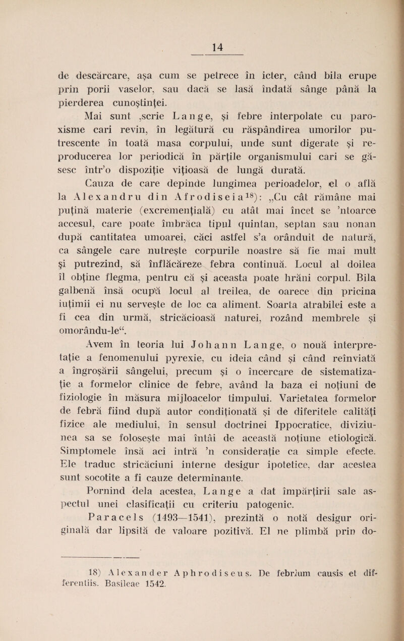 de descarcare, a§a cum se petrece in icter, cand bila erupe prin porii vaselor, sau daca se lasa indata sange pana la pierderea cuno^tinjei. Mai sunt ,scrie Lange, §i febre interpolate cu paro- xisme cari revin, in legatura cu raspandirea umorilor pu- trescente in toata masa corpului, unde sunt digerate si re- producerea lor periodica in parjile organismului cari se ga- sesc intr’o dispozifie vijioasa de lunga durata. Cauza de care depinde lungimea perioadelor, el o afla la Alexandru din Af r odisei a18): „Cu cat ramane mai pufina materie (excremenjiala) cu atat mai incet se ’ntoarce accesul, care poate imbraca tipul quintan, septan sau nonan dupa cantitatea umoarei, caci astfel s’a oranduit de natura, ca sangele care nutre^te corpurile noastre sa fie mai mult §i putrezind, sa inflacareze febra continua. Locul al doilea il obfine flegma, pentru ca §i aceasta poate hrani corpul. Bila galbena insa ocupva locul al treilea, de oarece din pricina iutimii ei nu serve§te de loc ca aliment. Soarta atrabilei este a fi cea din urma, stricacioasa naturei, rozand membrele §i omorandu-leu. Avem in teoria lui Johann L ange, o noua interpre- tafie a fenomenului pyrexie, cu ideia cand §i cand reinviata a ingrosarii sangelui, precum §i o incercare de sistematiza- tie a formelor clinice de febre, avand la baza ei notiuni de fiziologie in masura mijloacelor timpului. Varietatea formelor de febra fiind dupa autor conditiouata ?i de diferitele calitafi fizice ale mediului, in sensul doctrinei Ippocratice, diviziu- nea sa se foloseste mai intai de aceasta notiune etiologica. Simptomele insa aci intra ’n consideratie ca simple efecte. Ele traduc stricaciuni interne desigur ipotetice, dar acestea sunt socotite a fi cauze determinante. Pornind deta acestea, Lange a dat impartirii sale as- pectul unei clasificajii cu criteriu patogenic. Paracels (1493—1541), prezinta o nota desigur ori- ginala dar lipsita de valoare pozitiva. E1 ne plimba prin do- 18) A 1 e x a n d e r A p hrodis e u s. De febrium eausis et dif- ferentiis. Basileae 1542.