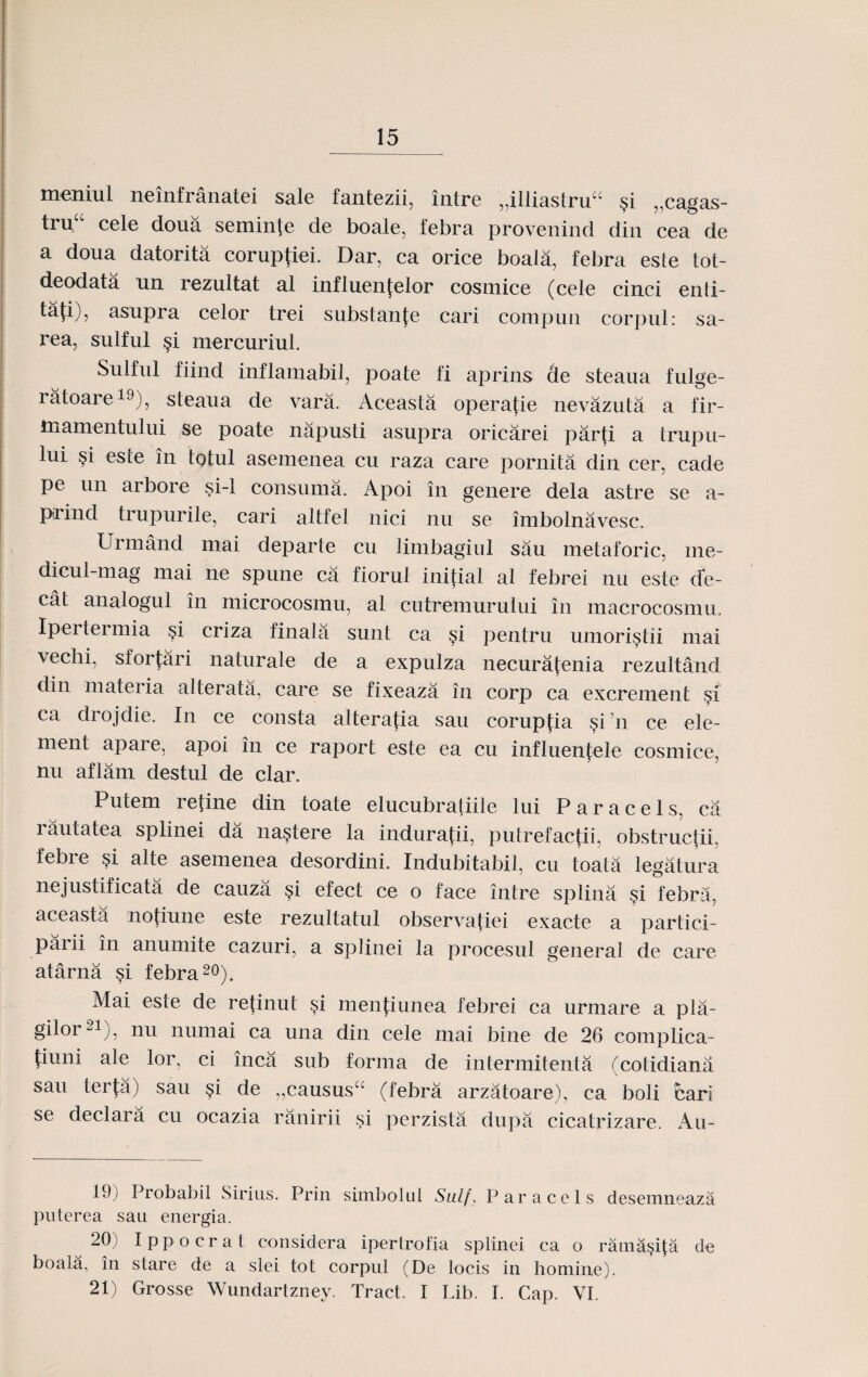 meniul neinfranatei sale fantezii, intre „illiastru“ $i „cagas- tru“ cele doua seminte de boale, febra provenind diu cea de a doua datorita coruptiei. Dar, ca orice boala, febra este tot- deodata un rezultat al influenfelor cosmice (cele cinci enti- tafi), asupra celor trei substanfe cari compun corpul: sa- rea, sulful §i mercuriul. Sulful fiind inflamabil, poate fi aprins de steaua fulge- ratoare19), steaua de vara. Aceasta operatie nevazuta a fir- tnamentului se poate napusti asupra oricarei parti a trupu- lui este in totul asemenea cu raza care pornita din cer, cade Pe un arbore si-1 consuma. Apoi in genere dela astre se a- prind trupurile, cari altfel nici nu se imbolnavesc. Urmand mai departe cu limbagiul sau metaforic, me- dicul-mag mai ne spune ca fiorul initial al febrei nu este dfe- cat analogul in microcosmu, al cutremurului in macrocosnm, Ipertei mia §i criza finala sunt ca §i pentru umori^tii mai vechi, sforfari naturale de a expulza necuratenia rezultand din materia alterata, care se fixeaza in corp ca excrement $i ca drojdie. In ce consta alterafia sau coruptia §i ’n ce ele- ment apare, apoi in ce raport este ea cu influen£ele cosmice, nu aflam destul de clar. Putem retine din toate elucubraliile lui Paracels, ca rautatea splinei da na^tere la induratii, putrefactii, obstructii, febre §i alte asemenea desordini. Indubitabil, cu toata legatura nejustificata de cauza $i efect ce o face intre splina si febra, aceasta notiune este rezultatul observatiei exacte a partici- parii in anumite cazuri, a splinei la procesul general de care atarna si febra20). Mai este de refinut §i menfiunea febrei ca urmare a pla- gilor21), nu numai ca una din cele mai bine de 26 complica- fiuni ale lor, ci inca sub forma de intermitenta (cotidiana sau terja) sau §i de „caususc: (febra arzatoare), ca boli cari se declara cu ocazia ranirii si perzista dupa cicatrizare. Au- P)) Probabil Sirius. Prin simbolui Sulf, Paraccls descmncaza pnterea sau energia. 20) Ippocrat considera ipertrofia splinei ca o ram&pfa de boala, in stare de a slei tot corpul (De locis in homine). 21) Grosse Wundartzney. Tract. I Lib. I. Cap. VI.