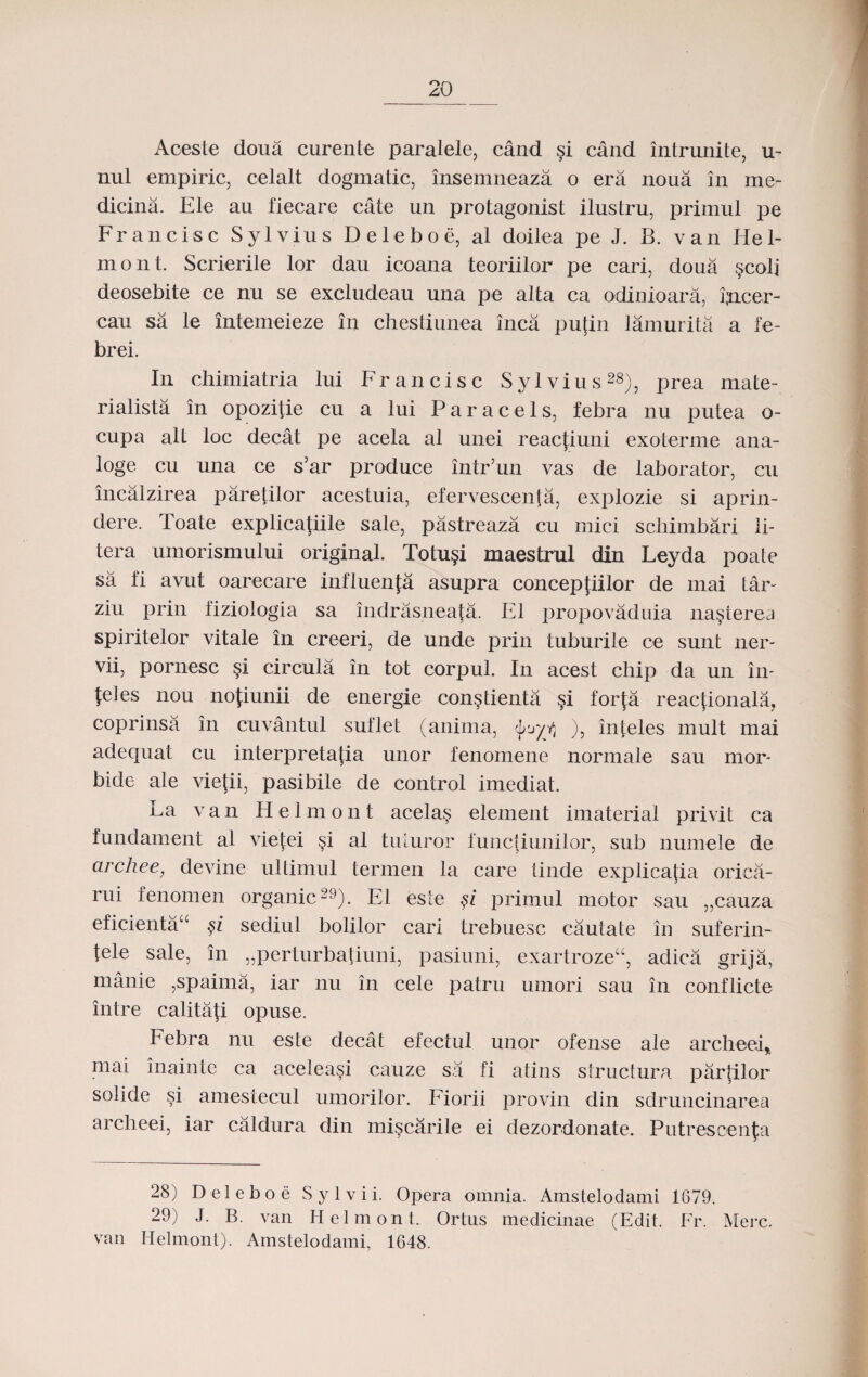 Aceste doua curente paralele, cand si cand intrunite, u- nul empiric, celalt dogmatic, insemneaza o era noua in me- dicina. Ele au fiecare cate un protagonist ilustru, primul pe Francisc Sylvius Deleboe, al doifea pe J. B. van He 1- mont. Scrierile lor dau icoana teoriilor pe cari, doua §coli deosebite ce nu se excludeau una pe alta ca odiuioara, ijncer- cau sa le intemeieze in chestiunea inca pufin lamurita a fe- brei. In chimiatria lui Francisc Sylvius28), prea mate- rialista in opozitie cu a lui Paracels, febra nu putea o- cupa alt loc decat pe acela al unei reacfiuni exoterme ana- loge cu una ce s’ar produce intr’un vas de laborator, cu incalzirea parefilor acestuia, efervescenta, explozie si aprin- dere. Toate explicatiile sale, pastreaza cu mici schimbari li- tera umorismului original. Totu§i maestrul din Leyda poate sa fi avut oarecare influenfa asupra conceptiilor de mai tar- ziu prin fiziologia sa indrasneafa. E1 propovaduia na^terea spiritelor vitale in creeri, de unde prin tuburile ce sunt ner- vii, pornesc §i circula in tot corpul. In acest chip da un in- {eles nou no{iunii de energie con^tienta forfa reactionala, coprinsa in cuvantul suflet (anima, <J), inteles mult mai adequat cu interpretatia unor fenomene normale sau mor- bide ale viefii, pasibile de control imediat. La van Helmont acela§ element imaterial privit ca fundament al vietei §i al tuturor functiunilor, sub numele de archee, devine ultimul termen la care tinde explicajia oriea- rui fenomen organic29). E1 este §i primul motor sau „cauza eficienta“ §i sediul bolilor cari trebuesc cautate in suferin- fele sale, in „perturbatiuni, pasiuni, exartroze“, adica grija, manie ,spaima, iar nu in cele patru umori sau in conflicte intre calitaji opuse. Febra nu este decat efectul unor ofense ale archeei* mai inainte ca aceleasi cauze sa fi atins structura partilor solide si amestecul umorilor. Eiorii provin din sdruncinarea arclieei, iar caldura din mi§carile ei dezordonate. Putrescenfa 28) D el eboe S y 1 v i i. Opera omnia. Amstelodami 1679. 29) J. B. van Helmont. Ortns medicinae (Edit. Fr. Merc. van Hehnont). Amstelodami, 1648.