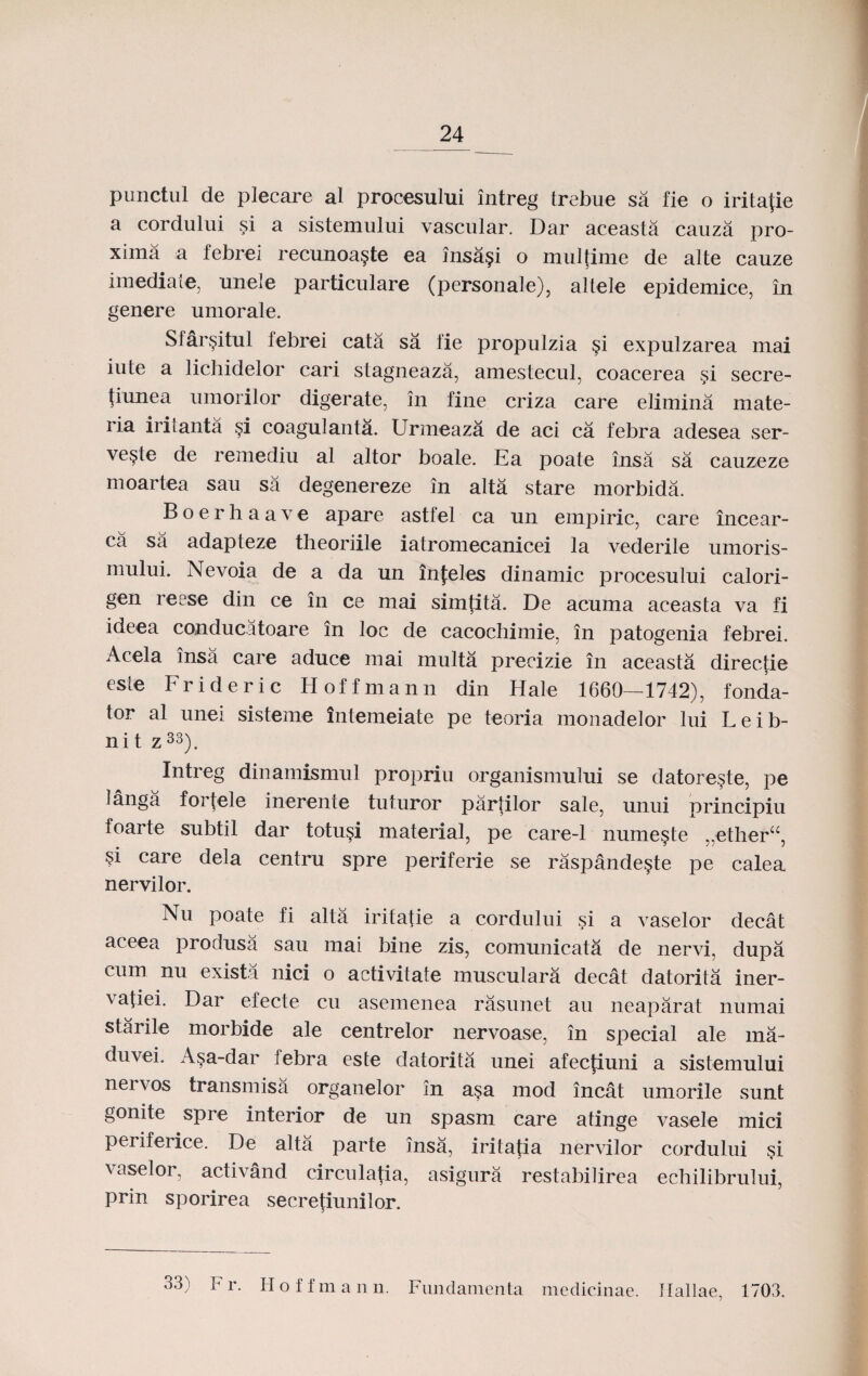 punctul de plecare al procesului intreg trebue sa fie o irita{ie a cordului si a sistemului vascular. Dar aceasta cauza pro- xima a febrei recunoa§te ea insa§i o multime de alte cauze imediate, unele particulare (personale), altele epidemice, in genere umorale. Sfar§itul lebrei cata sa fie propulzia §i expulzarea mai iute a lichidelor cari stagneaza, amestecul, coacerea §i secre- fiunea umorilor digerate, in fine criza care elimina mate- ria irilanta §i coagulanta. Urmeaza de aci ca febra adesea ser- ve§le de remediu al altor boale. Ea poate insa sa cauzeze moartea sau sa degenereze in alta stare morbida. Boerhaave apare astfel ca un empiric, care incear- ca sa adapteze theoriile iatromecanicei la vederile umoris- mului. Nevoia de a da un infeles dinamic procesului calori- gen reese din ce in ce mai simtita. De acuma aceasta va fi ideea conducatoare in loc de cacochimie, in patogenia febrei. Acela insa care aduce mai multa precizie in aceasta directie este Frideric Hoffmann din Hale 1660—1742), fonda- t°r al unei sisteme intemeiate pe teoria monadelor lui Leib- ni t z33). Intreg dinamismul propriu organismului se datore§te, pe langa fortele inerente tuturor partilor sale, unui principiu foarte subtil dar totu§i material, pe care-1 nume^te „ether“, §i care dela centru spre periferie se raspande§ste pe calea nervilor. Nu poate fi alta iritatie a cordului si a vaselor decat aceea produsa sau mai bine zis, comunicata de nervi, dupa cum nu exista nici o activitate musculara decat datorita iner- vafiei. Dar efecte cu asemenea rasunet au neaparat numai starile morbide ale centrelor nervoase, in special ale ma- duvei. A§a-dar febra este datorita unei afecfiuni a sistemului ner\os transmisa organelor in a§a mod incat umorile sunt gonite spre interior de un spasm care atinge vasele mici periferice. De alta parte insa, iritafia nervilor cordului si vaselor, activand circulatia, asigura restabilirea echilibrului, prin sporirea secrefiunilor. 33) F r. Hoffmann. Fnndamenta medicinae. Hallae, 1703.